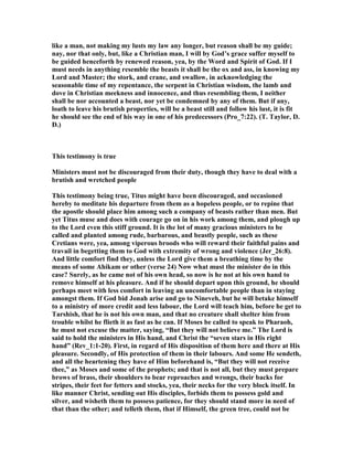 like a man, not making my lusts my law any longer, but reason shall be my guide;
nay, nor that only, but, like a Christian man, I will by God’s grace suffer myself to
be guided henceforth by renewed reason, yea, by the Word and Spirit of God. If I
must needs in anything resemble the beasts it shall be the ox and ass, in knowing my
Lord and Master; the stork, and crane, and swallow, in acknowledging the
seasonable time of my repentance, the serpent in Christian wisdom, the lamb and
dove in Christian meekness and innocence, and thus resembling them, I neither
shall be nor accounted a beast, nor yet be condemned by any of them. But if any,
loath to leave his brutish properties, will be a beast still and follow his lust, it is fit
he should see the end of his way in one of his predecessors (Pro_7:22). (T. Taylor, D.
D.)
This testimony is true
Ministers must not be discouraged from their duty, though they have to deal with a
brutish and wretched people
This testimony being true, Titus might have been discouraged, and occasioned
hereby to meditate his departure from them as a hopeless people, or to repine that
the apostle should place him among such a company of beasts rather than men. But
yet Titus muse and does with courage go on in his work among them, and plough up
to the Lord even this stiff ground. It is the lot of many gracious ministers to be
called and planted among rude, barbarous, and beastly people, such as these
Cretians were, yea, among viperous broods who will reward their faithful pains and
travail in begetting them to God with extremity of wrong and violence (Jer_26:8).
And little comfort find they, unless the Lord give them a breathing time by the
means of some Ahikam or other (verse 24) ow what must the minister do in this
case? Surely, as he came not of his own head, so now is he not at his own hand to
remove himself at his pleasure. And if he should depart upon this ground, he should
perhaps meet with less comfort in leaving an uncomfortable people than in staying
amongst them. If God bid Jonah arise and go to ineveh, but he will betake himself
to a ministry of more credit and less labour, the Lord will teach him, before he get to
Tarshish, that he is not his own man, and that no creature shall shelter him from
trouble whilst he flieth it as fast as he can. If Moses be called to speak to Pharaoh,
he must not excuse the matter, saying, “But they will not believe me.” The Lord is
said to hold the ministers in His hand, and Christ the “seven stars in His right
hand” (Rev_1:1-20). First, in regard of His disposition of them here and there at His
pleasure. Secondly, of His protection of them in their labours. And some He sendeth,
and all the heartening they have of Him beforehand is, “But they will not receive
thee,” as Moses and some of the prophets; and that is not all, but they must prepare
brows of brass, their shoulders to bear reproaches and wrongs, their backs for
stripes, their feet for fetters and stocks, yea, their necks for the very block itself. In
like manner Christ, sending out His disciples, forbids them to possess gold and
silver, and wisheth them to possess patience, for they should stand more in need of
that than the other; and telleth them, that if Himself, the green tree, could not be
 