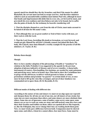 spared, much less should they the dry branches; and that if the master be called
Beelzebub, the servant must not look to escape scot free. And therefore ministers
called to such an uncomfortable condition must imitate Paul who, although he knew
that bonds and imprisonment did abide him in every city, yet forward he must, and
provoketh his own readiness and cheerfulness not only to be bound, but to suffer
also the pains of death, for the testimony he beareth: considering well
1. That the disciples themselves, sent from the side of Christ, must make account to
be hated of all men for His name’s sake.
2. That although they see no great comfort or fruit of their works with men, yet
their work is with the Lord.
3. That the Lord Jesus, foretelling His death at Jerusalem, yet went forward, and
would not pity Himself for all Peter’s friendly counsel, but pitied His flock, His
body, His Church, more than Himself: a worthy example for the practice of all His
ministers. (T. Taylor, D. D.)
Rebuke them sharply
Sharply
Here we have another adoption of the phraseology of health or “soundness” in
relation to the faith. Probably it was suggested to the apostle by the previous
adoption of phrases indicative of disease, and of severe remedies. A sharp knife,
instruments of cautery, firm handling, free incisions, are needed for some poisonous
and putrefying sores; and as in former days Titus had to show the Corinthians how
to purge out the old leaven, to deliver wicked persons to Satan, to rebuke
pretentious sciolism and proclaim “no quarter” to certain kinds of vice, so once
more he had to lift up his voice like a trumpet, and out of sheer kindness was
commanded not to spare them. (H. R. Reynolds, D. D.)
Different modes of dealing with different sins
According to the nature of sins and sinners we must set an edge upon our reproofs
and sharpen them; for all sins are not of one size, nor all sinners of one strain; but
some sins are more enormous than others, and some sinners are more obstinate than
others. Some sins are of ignorance, some of malice; some secret, some open; some
sinners are as wax to work on; some are stony and stiff-necked; some have here and
there their freckles and frailties on them: others are spotted all over like leopards,
or, like the Ethiopian, they never change their hue; no washing doeth them good.
ow, we must wisely put a difference between both. Compassion must be showed
upon some; and others, whom love cannot allure, fear must force. Some must be
 