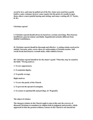 saved by love, and some be pulled out of the fire. Some sores need but a gentle
lenitive, some a sharper drawer; some require but the prick of a needle to open
them, others a more painful lancing and cutting; and some a cutting off. (T. Taylor,
D. D.)
Christian reproof
I. Christian reproof should always be based on a certain convicting. Mere hearsay
insufficient; general rumour unreliable. Inquisitorial curiosity different from
faithful watchfulness.
II. Christian reproof should be thorough and effective. A cutting rebuke need not be
unkind. Sarcasm, satire, scorn--these are unbecoming a Christian teacher. Soft
words break hard hearts; warmth melts, while coldness freezes.
III. Christian reproof should be for the sinner’s good--“That they may be sound in
the faith.” Wrong motives:
1. To save appearances.
2. To maintain dignity.
3. To gratify revenge.
Right motives:
1. To save the purity of the Church.
2. To prevent the spread of contagion.
3. To restore to spiritual life and privilege. (F. Wagstaff.)
The object of rebukes
The sharpest rebukes in the Church ought to aim at this end, the recovery of
diseased Christians to soundness in religion both in judgment and practice; which
appeareth in that the greatest ordinary censure in the Church is not mortal but
 