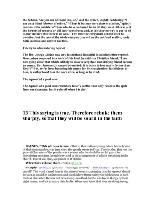 the fashion. Are you one of them? o, sir,” said the officer, slightly reddening; “I
am not a blind follower of others.” “There is but one more class of atheists,” quietly
continued the minister--“those who have wallowed in sin till they must either expect
the horrors of remorse or kill their conscience; and, as the shortest way to get rid of
it, they declare that there is no God.” This time the clergyman did not utter his
question; but the eyes of the whole company, turned on the confused scoffer, made
both question and answer needless.
Fidelity in administering reproof
The Rev. Joseph Alleine was very faithful and impartial in administering reproof.
Once, when employed in a work of this kind, he said to a Christian friend, “I am
now going about that which is likely to make a very dear and obliging friend become
an enemy. But, however, it cannot be omitted; it is better to lose man’s favour than
God’s.” But, so far from becoming his enemy for his conscientious faithfulness to
him, he rather loved him the more after, as long as he lived.
The reproof of a good man
The reproof of a good man resembles fuller’s earth; it not only removes the spots
from our character, but it rubs off when it is dry.
13 This saying is true. Therefore rebuke them
sharply, so that they will be sound in the faith
BAR ES, "This witness is true - That is, this testimony long before borne by one
of their own number, was true when the apostle wrote to Titus. The fact that this was the
general Character of the people, was a reason why he should be on his guard in
introducing men into the ministry, and in the arrangement of affairs pertaining to the
church. That it was true, see proofs in Wetstein.
Wherefore rebuke them - Notes, 2Ti_4:2.
Sharply - ᅊποτόµως apotomōs - “cuttingly, severely” - from ᅊποτέµνω apotemnō, “to
cut off.” The word is used here in the sense of severity, meaning that the reproof should
be such as would be understood, and would show them plainly the wickedness of such
traits of character. He was not to be mealy-mouthed, but he was to call things by their
right names, and not to spare their faults. When men know that they are doing wrong,
 