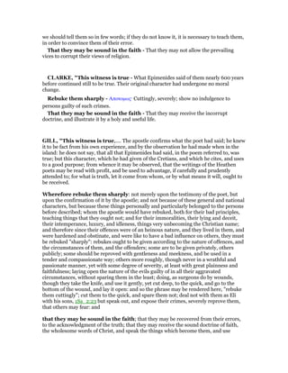 we should tell them so in few words; if they do not know it, it is necessary to teach them,
in order to convince them of their error.
That they may be sound in the faith - That they may not allow the prevailing
vices to corrupt their views of religion.
CLARKE, "This witness is true - What Epimenides said of them nearly 600 years
before continued still to be true. Their original character had undergone no moral
change.
Rebuke them sharply - Αποτοµως· Cuttingly, severely; show no indulgence to
persons guilty of such crimes.
That they may be sound in the faith - That they may receive the incorrupt
doctrine, and illustrate it by a holy and useful life.
GILL, "This witness is true,.... The apostle confirms what the poet had said; he knew
it to be fact from his own experience, and by the observation he had made when in the
island: he does not say, that all that Epimenides had said, in the poem referred to, was
true; but this character, which he had given of the Cretians, and which he cites, and uses
to a good purpose; from whence it may be observed, that the writings of the Heathen
poets may be read with profit, and be used to advantage, if carefully and prudently
attended to; for what is truth, let it come from whom, or by what means it will, ought to
be received.
Wherefore rebuke them sharply: not merely upon the testimony of the poet, but
upon the confirmation of it by the apostle; and not because of these general and national
characters, but because these things personally and particularly belonged to the persons
before described; whom the apostle would have rebuked, both for their bad principles,
teaching things that they ought not; and for their immoralities, their lying and deceit,
their intemperance, luxury, and idleness, things very unbecoming the Christian name;
and therefore since their offences were of an heinous nature, and they lived in them, and
were hardened and obstinate, and were like to have a bad influence on others, they must
be rebuked "sharply": rebukes ought to be given according to the nature of offences, and
the circumstances of them, and the offenders; some are to be given privately, others
publicly; some should be reproved with gentleness and meekness, and be used in a
tender and compassionate way; others more roughly, though never in a wrathful and
passionate manner, yet with some degree of severity, at least with great plainness and
faithfulness; laying open the nature of the evils guilty of in all their aggravated
circumstances, without sparing them in the least; doing, as surgeons do by wounds,
though they take the knife, and use it gently, yet cut deep, to the quick, and go to the
bottom of the wound, and lay it open: and so the phrase may be rendered here, "rebuke
them cuttingly"; cut them to the quick, and spare them not; deal not with them as Eli
with his sons, 1Sa_2:23 but speak out, and expose their crimes, severely reprove them,
that others may fear: and
that they may be sound in the faith; that they may be recovered from their errors,
to the acknowledgment of the truth; that they may receive the sound doctrine of faith,
the wholesome words of Christ, and speak the things which become them, and use
 