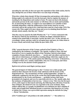 spreading far and wide, he does not spare the reputation of the whole nation, that he
may attempt the care of those whom there was some hope of healing.
Wherefore rebuke them sharply Of that circumspection and prudence with which a
bishop ought to be endowed, it is not the least part, that he regulate his manner of
teaching by the dispositions and conduct of men. We must not deal with obstinate
and unruly persons in the same manner as with those who are meek and teachable;
for, in instructing the latter, we ought to use such mildness as is suitable to their
teachable disposition, while the stubbornness of the former must be severely
corrected, and (as the saying is) for a bad knot there must be a bad wedge. (233) The
reason why Titus ought to be more sharp and severe in rebuking them has been
already stated, namely, that they are “ beasts.”
That they may be sound in the faith Whether the “” or “” is here contrasted with
the diseases which he has mentioned, or whether he simply commands them to
remain in the sound faith, is uncertain. I prefer the latter view. As they already are
exceedingly vicious, and may easily be corrupted more and more, he wishes them to
be more closely and strictly kept within the pure faith. (234)
(230) “ general character of the Cretans, noticed in Paul’ Epistle to Titus, is
confirmed by the testimony of antiquity. The Apostle, writing to Titus, who had
been left in Crete to regulate the affairs of the Christian Church in that island,
complains of many disorderly men there, — ‘ unruly and vain talkers and deceivers,
who subvert whole houses, (or families,) teaching things which they ought not, for
filthy lucre’ sake, (Tit_1:10); and he quotes the following verse from ‘ of themselves,
a prophet of their own,’ namely, Epimenides, who was a Cretan poet, and whose
writings were by the ancients termed χρησµοὶ or ‘’
Κρὢτεσ ἀεὶ ψεῦσται κακὰ θηρία γαστέρες ἀργαί
The general import of which passage is, that ‘ Cretans were a false people, and
united in their character the ferocity of the wild beast with the luxury of the
domesticated one.’ The circumstance of Paul’ styling Epimenides ‘ prophet’ is
sufficiently explained by the fact of the words Poet and Prophet being often used
promiscuously by the Greeks and Romans, — probably because their poets
pretended to be inspired, and were by some believed to be so. The Apostle adds, that
the testimony of Epimenides is but too true, ‘ witness is true.’ How true the first part
of it is, with respect to their deceit and lying, the following facts will attest. From the
time of Homer, the island of Crete was regarded as the scene of fiction. Many
authors affirm that, as a people, its inhabitants were infamous for their violation of
truth; and at length their falsehood became so notorious, that Κρητίζειν to Cretise,
or imitate the Cretans, was a proverbial expression among the ancients for lying.”
— Horne’ Introduction.
(231) “Combien que l’ soit profane et de nulle authorite.” — “ the author is a
 