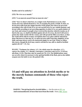 heathen and of no authority.”
(232) “De vivre en ce monde.”
(233) “A un mauvais noeud il faut un mauvais coin.”
(234) “ have to observe that here, in a single word, Paul declares to us by what
means men may defend themselves. It is, by keeping the purity of faith. If, then, we
do not turn aside from the simple doctrine of the gospel, but wish to be governed
according to the will of God; if we are not carried away by our volatile passions, and
do not walk according to our groveling appetites; in short, if we are good scholars of
our God, and reckon it enough to have received the doctrine which he teaches us; if
that be the case, we shall be fortified against all evil. It is true, the devil will seek to
poison the whole world with his venom, and will spread his filth everywhere, so that
the world will be full of so many corruptions that every place shall be infected by
them. But however that may be, we must not turn aside from time simplicity of our
faith, and must always seek to be instructed simply by our God. When we follow
this course, though the devil may contrive all that he can, still we shall be fortified
against all evil.”—Fr. Ser.
PULPIT, "Testimony for witness, A.V.; for which cause for wherefore, A.V.;
reprove for rebuke, A.V. Sharply ( ἀποτοµῶς ); elsewhere only in 2Co_13:10 (see
also Rom_11:22). That they may be sound (see Tit_2:2). The faithful pastor must
use severity when it is necessary to the spiritual health of the flock, just as the skilful
surgeon uses the knife to save the patient's life.
14 and will pay no attention to Jewish myths or to
the merely human commands of those who reject
the truth.
BAR ES, "Not giving heed to Jewish fables ... - See the notes at 1Ti_1:4.
And commandments of men that turn from the truth - Notes, Mat_15:3-5.
 