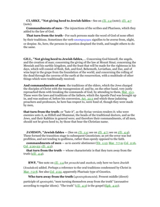 CLARKE, "Not giving heed to Jewish fables - See on 1Ti_1:4 (note); 1Ti_4:7
(note).
Commandments of men - The injunctions of the scribes and Pharisees, which they
added to the law of God.
That turn from the truth - For such persons made the word of God of none effect
by their traditions. Sometimes the verb αποστρεφοµαι signifies to be averse from, slight,
or despise. So, here, the persons in question despised the truth, and taught others to do
the same.
GILL, "Not giving heed to Jewish fables,.... Concerning God himself, the angels,
and the creation of man; concerning the giving of the law at Mount Sinai; concerning the
Messiah and his earthly kingdom, and the feast that will be made for the righteous in his
days, which will consist of flesh, fish, and fowl, Behemoth, Leviathan, and Zuz, and of
wine kept in the grape from the foundation of the world; and concerning the rolling of
the dead through the caverns of the earth at the resurrection, with a multitude of other
things which were traditionally received.
And commandments of men: the traditions of the elders, which the Jews charged
the disciples of Christ with the transgression of; and he, on the other hand, very justly
reproached them with breaking the commands of God, by attending to them, Mat_15:1.
These were the laws and traditions of the fathers, which the Apostle Paul was brought up
in, and was zealous of, before his conversion, Act_22:3 and which these judaizing
preachers and professors, he here has respect to, were fond of, though they were made
by men,
that turn from the truth; or "hate it", as the Syriac version renders it; who were
enemies unto it, as Hillell and Shammai, the heads of the traditional doctors, and as the
Jews, and their Rabbins in general were; and therefore their commandments, of all men,
should not be given heed to, by those that bear the Christian name.
JAMISO , "Jewish fables — (See on 1Ti_1:4; see on 1Ti_4:7; see on 2Ti_4:4).
These formed the transition stage to subsequent Gnosticism; as yet the error was but
profitless, and not tending to godliness, rather than openly opposed to the faith.
commandments of men — as to ascetic abstinence (Tit_1:15; Mar_7:7-9; Col_2:16,
Col_2:20-23; 1Ti_4:3).
that turn from the truth — whose characteristic is that they turn away from the
truth (2Ti_4:4).
RWP, "See note on 1Ti_1:4 for prosechō and muthois, only here we have Jewish
(Ioudaikois) added. Perhaps a reference to the oral traditions condemned by Christ in
Mar_7:2-8. See also Col_2:22, apparently Pharisaic type of Gnostics.
Who turn away from the truth (apostrephomenōn). Present middle (direct)
participle of apostrephō, “men turning themselves away from the truth” (accusative
according to regular idiom). “The truth” (1Ti_4:3) is the gospel (Eph_4:21).
 