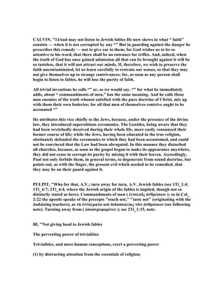 CALVI , "14And may not listen to Jewish fables He now shews in what “ faith”
consists — when it is not corrupted by any “” But in guarding against the danger he
prescribes this remedy — not to give ear to them; for God wishes us to be so
attentive to his word, that there shall be no entrance for trifles. And, indeed, when
the truth of God has once gained admission all that can be brought against it will be
so tasteless, that it will not attract our minds. If, therefore, we wish to preserve the
faith uncontaminated, let us learn carefully to restrain our senses, so that they may
not give themselves up to strange contrivances; for, as soon as any person shall
begin to listen to fables, he will lose the purity of faith.
All trivial inventions he calls “” or, as we would say, “” for what he immediately
adds, about “ commandments of men,” has the same meaning. And he calls those
men enemies of the truth whonot satisfied with the pure doctrine of Christ, mix up
with them their own fooleries; for all that men of themselves contrive ought to be
accounted “”
He attributes this vice chiefly to the Jews, because, under the presence of the divine
law, they introduced superstitious ceremonies. The Gentiles, being aware that they
had been wretchedly deceived during their whole life, more easily renounced their
former course of life; while the Jews, having been educated in the true religion,
obstinately defended the ceremonies to which they had been accustomed, and could
not be convinced that the Law had been abrogated. In this manner they disturbed
all churches, because, as soon as the gospel began to make its appearance anywhere,
they did not cease to corrupt its purity by mixing it with their leaven. Accordingly,
Paul not only forbids them, in general terms, to degenerate from sound doctrine, but
points out, as with the finger, the present evil which needed to be remedied, that
they may be on their guard against it.
PULPIT, "Who for that, A.V.; turn away for turn, A.V. Jewish fables (see 1Ti_1:4;
1Ti_4:7; 2Ti_4:4, where the Jewish origin of the fables is implied, though not so
distinctly stated as here). Commandments of men ( ἐντολαῖς ἀνθρώπων ); so in Col_
2:22 the apostle speaks of the precepts "touch not," "taste not" (originating with the
Judaizing teachers), as τὰ ἐντάλµατα καὶ διδασκαλίας τῶν ἀνθρώπων (see following
note). Turning away from ( ἀποστρεφοµένεν ); see 2Ti_1:15, note.
BI, " ot giving heed to Jewish fables
The perverting power of trivialities
Trivialities, and mere human conceptions, exert a perverting power
(1) by distracting attention from the essentials of religion;
 