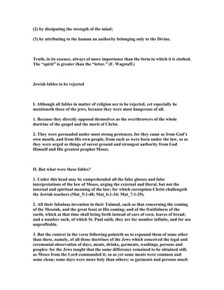 (2) by dissipating the strength of the mind;
(3) by attributing to the human an authority belonging only to the Divine.
Truth, in its essence, always of more importance than the form in which it is clothed.
The “spirit” is greater than the “letter.” (F. Wagstaff.)
Jewish fables to be rejected
I. Although all fables in matter of religion are to be rejected, yet especially he
mentioneth these of the jews, because they were most dangerous of all.
1. Because they directly opposed themselves as the overthrowers of the whole
doctrine of the gospel and the merit of Christ.
2. They were persuaded under most strong pretences, for they came as from God’s
own mouth, and from His own people, from such as were born under the law, so as
they were urged as things of surest ground and strongest authority from God
Himself and His greatest prophet Moses.
II. But what were these fables?
1. Under this head may be comprehended all the false glosses and false
interpretations of the law of Moses, urging the external and literal, but not the
internal and spiritual meaning of the law; for which corruption Christ challengeth
the Jewish teachers (Mat_5:1-48; Mat_6:1-34; Mat_7:1-29).
2. All their fabulous invention in their Talmud, such as that concerning the coming
of the Messiah, and the great feast at His coming; and of the fruitfulness of the
earth, which at that time shall bring forth instead of ears of corn, loaves of bread;
and a number such, of which St. Paul saith, they are for number infinite, and for use
unprofitable.
3. But the context in the verse following pointeth us to expound them of some other
than these, namely, of all those doctrines of the Jews which conceived the legal and
ceremonial observation of days, meats, drinks, garments, washings, persons and
peoples: for the Jews taught that the same difference remained to be obtained still,
as Moses from the Lord commanded it; so as yet some meats were common and
some clean; some days were more holy than others; so garments and persons much
 