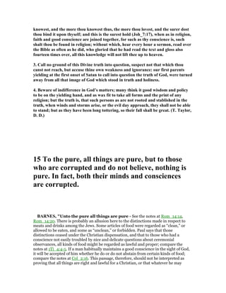 knowest, and the more thou knowest thus, the more thou lovest, and the surer dost
thou bind it upon thyself; and this is the surest hold (Joh_7:17), when as in religion,
faith and good conscience are joined together, for such as thy conscience is, such
shalt thou be found in religion; without which, hear every hour a sermon, read over
the Bible as often as he did, who gloried that he had read the text and gloss also
fourteen times over, all this knowledge will not lift thee up to heaven.
3. Call no ground of this Divine truth into question, suspect not that which thou
canst not reach, but accuse thine own weakness and ignorance: our first parents
yielding at the first onset of Satan to call into question the truth of God, were turned
away from all that image of God which stood in truth and holiness.
4. Beware of indifference in God’s matters; many think it good wisdom and policy
to be on the yielding hand, and as wax fit to take all forms and the print of any
religion; but the truth is, that such persons as are not rooted and stablished in the
truth, when winds and storms arise, or the evil day approach, they shall not be able
to stand; but as they have been long tottering, so their fall shall be great. (T. Taylor,
D. D.)
15 To the pure, all things are pure, but to those
who are corrupted and do not believe, nothing is
pure. In fact, both their minds and consciences
are corrupted.
BAR ES, "Unto the pure all things are pure - See the notes at Rom_14:14,
Rom_14:20. There is probably an allusion here to the distinctions made in respect to
meats and drinks among the Jews. Some articles of food were regarded as “clean,” or
allowed to be eaten, and some as “unclean,” or forbidden. Paul says that those
distinctions ceased under the Christian dispensation, and that to those who had a
conscience not easily troubled by nice and delicate questions about ceremonial
observances, all kinds of food might be regarded as lawful and proper; compare the
notes at 1Ti_4:4-5. If a man habitually maintains a good conscience in the sight of God,
it will be accepted of him whether he do or do not abstain from certain kinds of food;
compare the notes at Col_2:16. This passage, therefore, should not be interpreted as
proving that all things are right and lawful for a Christian, or that whatever he may
 