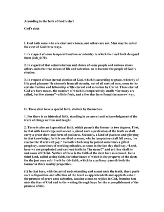 According to the faith of God’s elect
God’s elect
I. God hath some who are elect and chosen, and others are not. Men may be called
the elect of God three ways.
1. In respect of some temporal function or ministry to which the Lord hath designed
them (Joh_6:70).
2. In regard of that actual election and choice of some people and nations above
others, unto the true means of life and salvation, so to become the people of God’s
election.
3. In respect of that eternal election of God, which is according to grace, whereby of
His good pleasure He chooseth from all eternity, out of all sorts of men, some to the
certain fruition and fellowship of life eternal and salvation by Christ. These elect of
God are here meant, the number of which is comparatively small; “for many are
called, but few chosen”--a little flock, and a few that have found the narrow way.
II. These elect have a special faith, distinct by themselves.
1. For there is an historical faith, standing in an assent and acknowledgment of the
truth of things written and taught.
2. There is also an hypocritical faith, which passeth the former in two degrees. First,
in that with knowledge and assent is joined such a profession of the truth as shall
carry a great show and form of godliness. Secondly, a kind of gladness and glorying
in that knowledge; for it is ascribed to some, who in temptation shall fall away, “to
receive the Word with joy.” To both which may be joined sometimes a gift of
prophecy, sometimes of working miracles, as some in the last day shall say, “Lord,
have we not prophesied and cast out devils in Thy name?” and yet they shall be
unknown of Christ. either of these is the faith of the elect here mentioned, but a
third kind, called saving faith, the inheritance of which is the property of the elect;
for the just man only liveth by this faith, which in excellency passeth both the
former in three worthy properties.
(1) In that here, with the act of understanding and assent unto the truth, there goeth
such a disposition and affection of the heart as apprehendeth and applieth unto it
the promise of grace unto salvation, causing a man to rejoice in God, framing him
unto the fear of God and to the waiting through hope for the accomplishment of the
promise of life.
 