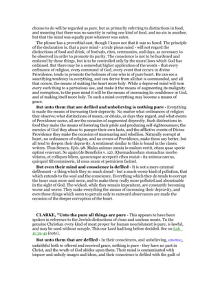 choose to do will be regarded as pure, but as primarily referring to distinctions in food,
and meaning that there was no sanctity in eating one kind of food, and no sin in another,
but that the mind was equally pure whatever was eaten.
The phrase has a proverbial cast, though I know not that it was so fused. The principle
of the declaration is, that a pure mind - a truly pious mind - will not regard the
distinctions of food and drink; of festivals, rites, ceremonies, and days, as necessary to
be observed in order to promote its purity. The conscience is not to be burdened and
enslaved by these things, but is to be controlled only by the moral laws which God has
ordained. But there may be a somewhat higher application of the words - that every
ordinance of religion, every command of God, every event that occurs in divine
Providence, tends to promote the holiness of one who is of pure heart. He can see a
sanctifying tendency in everything, and can derive from all that is commanded, and all
that occurs, the means of making the heart more holy. While a depraved mind will turn
every such thing to a pernicious use, and make it the means of augmenting its malignity
and corruption, to the pure mind it will be the means of increasing its confidence in God,
and of making itself more holy. To such a mind everything may become a means of
grace.
But unto them that are defiled and unbelieving is nothing pure - Everything
is made the means of increasing their depravity. No matter what ordinances of religion
they observe; what distinctions of meats, or drinks, or days they regard, and what events
of Providence occur, all are the occasion of augmented depravity. Such distinctions in
food they make the means of fostering their pride and producing self-righteousness; the
mercies of God they abuse to pamper their own lusts, and the afflictive events of Divine
Providence they make the occasion of murmuring and rebellion. Naturally corrupt at
heart, no ordinances of religion, and no events of Providence, make them any better, but
all tend to deepen their depravity. A sentiment similar to this is found in the classic
writers. Thus Seneca, Epis. 98. Malus animus omnia in malum vertit, etiam quae specie
optimi venerunt. So again (de Beneficiis v. 12), (Quemadmodum stomachus morbo
vitiatus, et colliques bilem, quoscunque acceperit cibos mutat - ita animus caecus,
quicquid fill commiseris, id onus suum et perniciem facited.
But even their mind and conscience is defiled - It is not a mere external
defilement - a thing which they so much dread - but a much worse kind of pollution, that
which extends to the soul and the conscience. Everything which they do tends to corrupt
the inner man more and more, and to make them really more polluted and abominable
in the sight of God. The wicked, while they remain impenitent, are constantly becoming
worse and worse. They make everything the means of increasing their depravity, and
even these things which seem to pertain only to outward observances are made the
occasion of the deeper corruption of the heart.
CLARKE, "Unto the pure all things are pure - This appears to have been
spoken in reference to the Jewish distinctions of clean and unclean meats. To the
genuine Christian every kind of meat proper for human nourishment is pure, is lawful,
and may be used without scruple. This our Lord had long before decided. See on Luk_
11:39-41 (note).
But unto them that are defiled - In their consciences, and unbelieving, απιστοις,
unfaithful both to offered and received grace, nothing is pure - they have no part in
Christ, and the wrath of God abides upon them. Their mind is contaminated with
impure and unholy images and ideas, and their conscience is defiled with the guilt of
 