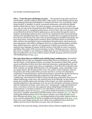sins already committed against God.
GILL, "Unto the pure all things are pure,.... The apostle having made mention of
Jewish fables, and the traditions of the elders, takes notice of some darling notions, that
these judaizing Christians had imbibed or retained; that there were some things, which
being touched, or handled, or tasted, occasioned uncleanness, and which the apostle
denies to them that are "pure"; by whom are meant, not such who are so in their own
eyes, who yet may not be cleansed from their filthiness; nor do any become pure through
ceremonial, moral, or evangelical performances, done by them; they are only pure, who
are justified from all sin by Christ's righteousness, and are clean through the word or
sentence of absolution spoken by him; and who are washed from their sins in his blood,
and have that sprinkled upon their consciences, by which they are purged and cleansed
from all sin; and who have the clean water of sanctifying grace sprinkled upon them, and
have clean hearts, and right spirits created in them; and whose hearts are purified by
faith, and have true principles of grace and holiness formed in them; whose graces are
pure and genuine, their faith is unfeigned, their love is without dissimulation, and their
hope without hypocrisy; and who, in consequence of all this, love pureness of heart,
speak the pure language of Canaan, hold the mystery of the faith in a pure conscience,
and follow after purity of life and conversation: to these "all things are pure"; whatever
they touch, or handle, or eat, nothing can defile them; for it is not what enters into man
that can pollute him; nor is any creature unclean of itself, but good, and to be received
with thanksgiving; see Mat_15:11.
But unto them that are defiled and unbelieving is nothing pure; all mankind
are defiled with sin; they are altogether become filthy; there is none good, no, not one;
and all of them, or that belong to them, are unclean; the members of their body, and the
powers and faculties of their soul, their mind and conscience, understanding, will, and
affections; there is no place clean: they are originally so, from their first conception and
birth; and they are actually defiled by their own evil thoughts, words, and doings: some
are openly impure, like the dog and the swine, who wallow in their impieties, such are
the profane part of the world; others are more secretly so, as those of a pharisaical
complexion, nominal Christians, and formal professors; and such the apostle has here in
view: and who, notwithstanding their profession of the Christian religion, were
"unbelieving"; they had not true faith in Christ, though they professed it; they were not
indeed unbelieving, as the Jews, who rejected Jesus as the Messiah: yet they did not
purely and cordially embrace the doctrines of the Gospel, nor yield a spiritual and
cheerful subjection to the ordinances of it; but were for mixing the ceremonies of the law
with the institutions of Christ: and to these were "nothing pure"; right and lawful to be
done, or not done, even in the case supposed, about eating things forbidden by the
ceremonial law; to eat them would be to eat with offence, to their own consciences, on
their principles, and so be evil, Rom_14:20 and to abstain from them on account of laws
not in force, would be superstition and will worship, and so criminal, Col_2:21. There is
nothing that defiled persons can do, but what is unclean; as are their persons, so are
their offerings and works, Hag_2:14, and being destitute of true faith, whatever they do
is sin, and not anything they do can be acceptable and well pleasing to God, Rom_14:23.
There were some things among the Jews, which were prohibited to them that were
defiled, and were free to them that were pure: thus, for instance (u),
"the flesh of the most holy things, and the flesh of those which are lightly holy, boiled
 