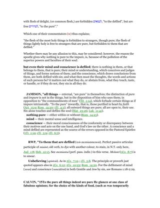 with flesh of delight, (or common flesh,) are forbidden ‫,לטמאים‬ "to the defiled", but are
free ‫,לטהורים‬ "to the pure".''
Which one of their commentators (w) thus explains;
"the flesh of the most holy things is forbidden to strangers, though pure; the flesh of
things lightly holy is free to strangers that are pure, but forbidden to them that are
defiled.''
Whether there may be any allusion to this, may be considered: however, the reason the
apostle gives why nothing is pure to the impure, is, because of the pollution of the
superior powers and faculties of their soul:
but even their mind and conscience is defiled; there is nothing in them, or that
belongs to them, that is pure; their mind or understanding, which conceives and judges
of things, and forms notions of them; and the conscience, which draws conclusions from
them, are both defiled with sin; and what then must the thoughts, the words and actions
of such persons be? it matters not what they do, or abstain from, what they touch, taste,
or handle, or if they do not, they sin in all they do.
JAMISO , "all things — external, “are pure” in themselves; the distinction of pure
and impure is not in the things, but in the disposition of him who uses them; in
opposition to “the commandments of men” (Tit_1:14), which forbade certain things as if
impure intrinsically. “To the pure” inwardly, that is, those purified in heart by faith
(Act_15:9; Rom_14:20; 1Ti_4:3), all outward things are pure; all are open to, their use.
Sin alone touches and defiles the soul (Mat_23:26; Luk_11:41).
nothing pure — either within or without (Rom_14:23).
mind — their mental sense and intelligence.
conscience — their moral consciousness of the conformity or discrepancy between
their motives and acts on the one hand, and God’s law on the other. A conscience and a
mind defiled are represented as the source of the errors opposed in the Pastoral Epistles
(1Ti_1:19; 1Ti_3:9; 1Ti_6:5).
RWP, "To them that are defiled (tois memiammenois). Perfect passive articular
participle of miainō, old verb, to dye with another colour, to stain, in N.T. only here,
Jud_1:8; Heb_12:15. See memiantai (perf. pass. indic.) in this verse. Molunō (1Co_8:7) is
to smear.
Unbelieving (apistois). As in 1Co_7:12.; 1Ti_5:8. The principle or proverb just
quoted appears also in 1Co_6:12; 1Co_10:23; Rom_14:20. For the defilement of mind
(nous) and conscience (suneidēsis) in both Gentile and Jew by sin, see Romans 1:18-2:29.
CALVI , "15To the pure all things indeed are pure He glances at one class of
fabulous opinions; for the choice of the kinds of food, (such as was temporarily
 
