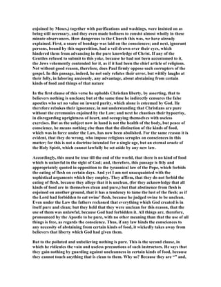 enjoined by Moses,) together with purifications and washings, were insisted on as
being still necessary, and they even made holiness to consist almost wholly in these
minute observances. How dangerous to the Church this was, we have already
explained. First, a snare of bondage was laid on the consciences; and next, ignorant
persons, bound by this superstition, had a veil drawn over their eyes, which
hindered them from advancing in the pure knowledge of Christ. If any of the
Gentiles refused to submit to this yoke, because he had not been accustomed to it,
the Jews vehemently contended for it, as if it had been the chief article of religions.
ot without good reason, therefore, does Paul firmly oppose such corrupters of the
gospel. In this passage, indeed, he not only refutes their error, but wittily laughs at
their folly, in laboring anxiously, any advantage, about abstaining from certain
kinds of food and things of that nature
In the first clause of this verse he upholds Christian liberty, by asserting, that to
believers nothing is unclean; but at the same time he indirectly censures the false
apostles who set no value on inward purity, which alone is esteemed by God. He
therefore rebukes their ignorance, in not understanding that Christians are pure
without the ceremonies enjoined by the Law; and next he chastises their hypocrisy,
in disregarding uprightness of heart, and occupying themselves with useless
exercises. But as the subject now in hand is not the health of the body, but peace of
conscience, he means nothing else than that the distinction of the kinds of food,
which was in force under the Law, has now been abolished. For the same reason it is
evident, that they do wrong, who impose religious scruples on consciences in this
matter; for this is not a doctrine intended for a single age, but an eternal oracle of
the Holy Spirit, which cannot lawfully be set aside by any new law.
Accordingly, this must be true till the end of the world, that there is no kind of food
which is unlawful in the sight of God; and, therefore, this passage is fitly and
appropriately quoted in opposition to the tyrannical law of the Pope, which forbids
the eating of flesh on certain days. And yet I am not unacquainted with the
sophistical arguments which they employ. They affirm, that they do not forbid the
eating of flesh, because they allege that it is unclean, (for they acknowledge that all
kinds of food are in themselves clean and pure,) but that abstinence from flesh is
enjoined on another ground, that it has a tendency to tame the lust of the flesh; as if
the Lord had forbidden to eat swine’ flesh, because he judged swine to be unclean.
Even under the Law the fathers reckoned that everything which God created is in
itself pure and clean; but they held that they were unclean for this reason, that the
use of them was unlawful, because God had forbidden it. All things are, therefore,
pronounced by the Apostle to be pure, with no other meaning than that the use of all
things is free, as regards the conscience. Thus, if any law binds the consciences to
any necessity of abstaining from certain kinds of food, it wickedly takes away from
believers that liberty which God had given them.
But to the polluted and unbelieving nothing is pure. This is the second clause, in
which he ridicules the vain and useless precautions of such instructors. He says that
they gain nothing by guarding against uncleanness in certain kinds of food, because
they cannot touch anything that is clean to them. Why so? Because they are “” and,
 