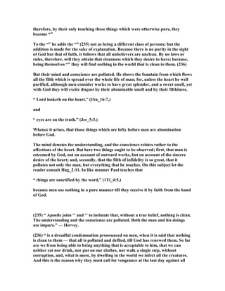 therefore, by their only touching those things which were otherwise pure, they
become “”
To the “” he adds the “” (235) not as being a different class of persons; but the
addition is made for the sake of explanation. Because there is no purity in the sight
of God but that of faith, it follows that all unbelievers are unclean. By no laws or
rules, therefore, will they obtain that cleanness which they desire to have; because,
being themselves “” they will find nothing in the world that is clean to them. (236)
But their mind and conscience are polluted. He shows the fountain from which flows
all the filth which is spread over the whole life of man; for, unless the heart be well
purified, although men consider works to have great splendor, and a sweet smell, yet
with God they will excite disgust by their abominable smell and by their filthiness.
“ Lord looketh on the heart,” (1Sa_16:7,)
and
“ eyes are on the truth.” (Jer_5:3.)
Whence it arises, that those things which are lofty before men are abomination
before God.
The mind denotes the understanding, and the conscience relates rather to the
affections of the heart. But here two things ought to be observed; first, that man is
esteemed by God, not on account of outward works, but on account of the sincere
desire of the heart; and, secondly, that the filth of infidelity is so great, that it
pollutes not only the man, but everything that he touches. On this subject let the
reader consult Hag_2:11. In like manner Paul teaches that
“ things are sanctified by the word,” (1Ti_4:5,)
because men use nothing in a pure manner till they receive it by faith from the hand
of God.
(235) “ Apostle joins ‘’ and ‘’ to intimate that, without a true belief, nothing is clean.
The understanding and the conscience are polluted. Both the man and his doings
are impure.” — Hervey.
(236) “ is a dreadful condemnation pronounced on men, when it is said that nothing
is clean to them — that all is polluted and defiled, till God has renewed them. So far
are we from being able to bring anything that is acceptable to him, that we can
neither eat nor drink, nor put on our clothes, nor walk a single step, without
corruption, and, what is more, by dwelling in the world we infect all the creatures.
And this is the reason why they must call for vengeance at the last day against all
 