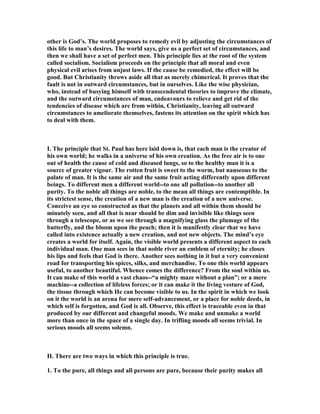 other is God’s. The world proposes to remedy evil by adjusting the circumstances of
this life to man’s desires. The world says, give us a perfect set of circumstances, and
then we shall have a set of perfect men. This principle lies at the root of the system
called socialism. Socialism proceeds on the principle that all moral and even
physical evil arises from unjust laws. If the cause be remedied, the effect will be
good. But Christianity throws aside all that as merely chimerical. It proves that the
fault is not in outward circumstances, but in ourselves. Like the wise physician,
who, instead of busying himself with transcendental theories to improve the climate,
and the outward circumstances of man, endeavours to relieve and get rid of the
tendencies of disease which are from within, Christianity, leaving all outward
circumstances to ameliorate themselves, fastens its attention on the spirit which has
to deal with them.
I. The principle that St. Paul has here laid down is, that each man is the creator of
his own world; he walks in a universe of his own creation. As the free air is to one
out of health the cause of cold and diseased lungs, so to the healthy man it is a
source of greater vigour. The rotten fruit is sweet to the worm, but nauseous to the
palate of man. It is the same air and the same fruit acting differently upon different
beings. To different men a different world--to one all pollution--to another all
purity. To the noble all things are noble, to the mean all things are contemptible. In
its strictest sense, the creation of a new man is the creation of a new universe.
Conceive an eye so constructed as that the planets and all within them should be
minutely seen, and all that is near should be dim and invisible like things seen
through a telescope, or as we see through a magnifying glass the plumage of the
butterfly, and the bloom upon the peach; then it is manifestly clear that we have
called into existence actually a new creation, and not new objects. The mind’s eye
creates a world for itself. Again, the visible world presents a different aspect to each
individual man. One man sees in that noble river an emblem of eternity; he closes
his lips and feels that God is there. Another sees nothing in it but a very convenient
road for transporting his spices, silks, and merchandise. To one this world appears
useful, to another beautiful. Whence comes the difference? From the soul within us.
It can make of this world a vast chaos--“a mighty maze without a plan”; or a mere
machine--a collection of lifeless forces; or it can make it the living vesture of God,
the tissue through which He can become visible to us. In the spirit in which we look
on it the world is an arena for mere self-advancement, or a place for noble deeds, in
which self is forgotten, and God is all. Observe, this effect is traceable even in that
produced by our different and changeful moods. We make and unmake a world
more than once in the space of a single day. In trifling moods all seems trivial. In
serious moods all seems solemn.
II. There are two ways in which this principle is true.
1. To the pure, all things and all persons are pure, because their purity makes all
 