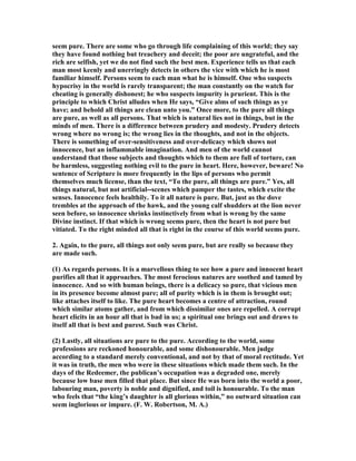 seem pure. There are some who go through life complaining of this world; they say
they have found nothing but treachery and deceit; the poor are ungrateful, and the
rich are selfish, yet we do not find such the best men. Experience tells us that each
man most keenly and unerringly detects in others the vice with which he is most
familiar himself. Persons seem to each man what he is himself. One who suspects
hypocrisy in the world is rarely transparent; the man constantly on the watch for
cheating is generally dishonest; he who suspects impurity is prurient. This is the
principle to which Christ alludes when He says, “Give alms of such things as ye
have; and behold all things are clean unto you.” Once more, to the pure all things
are pure, as well as all persons. That which is natural lies not in things, but in the
minds of men. There is a difference between prudery and modesty. Prudery detects
wrong where no wrong is; the wrong lies in the thoughts, and not in the objects.
There is something of over-sensitiveness and over-delicacy which shows not
innocence, but an inflammable imagination. And men of the world cannot
understand that those subjects and thoughts which to them are full of torture, can
be harmless, suggesting nothing evil to the pure in heart. Here, however, beware! o
sentence of Scripture is more frequently in the lips of persons who permit
themselves much license, than the text, “To the pure, all things are pure.” Yes, all
things natural, but not artificial--scenes which pamper the tastes, which excite the
senses. Innocence feels healthily. To it all nature is pure. But, just as the dove
trembles at the approach of the hawk, and the young calf shudders at the lion never
seen before, so innocence shrinks instinctively from what is wrong by the same
Divine instinct. If that which is wrong seems pure, then the heart is not pure but
vitiated. To the right minded all that is right in the course of this world seems pure.
2. Again, to the pure, all things not only seem pure, but are really so because they
are made such.
(1) As regards persons. It is a marvellous thing to see how a pure and innocent heart
purifies all that it approaches. The most ferocious natures are soothed and tamed by
innocence. And so with human beings, there is a delicacy so pure, that vicious men
in its presence become almost pure; all of purity which is in them is brought out;
like attaches itself to like. The pure heart becomes a centre of attraction, round
which similar atoms gather, and from which dissimilar ones are repelled. A corrupt
heart elicits in an hour all that is bad in us; a spiritual one brings out and draws to
itself all that is best and purest. Such was Christ.
(2) Lastly, all situations are pure to the pure. According to the world, some
professions are reckoned honourable, and some dishonourable. Men judge
according to a standard merely conventional, and not by that of moral rectitude. Yet
it was in truth, the men who were in these situations which made them such. In the
days of the Redeemer, the publican’s occupation was a degraded one, merely
because low base men filled that place. But since He was born into the world a poor,
labouring man, poverty is noble and dignified, and toil is honourable. To the man
who feels that “the king’s daughter is all glorious within,” no outward situation can
seem inglorious or impure. (F. W. Robertson, M. A.)
 