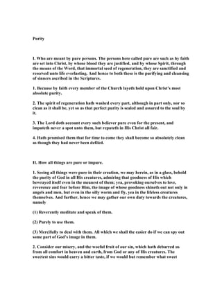 Purity
I. Who are meant by pure persons. The persons here called pure are such as by faith
are set into Christ, by whose blood they are justified, and by whose Spirit, through
the means of the Word, that immortal seed of regeneration, they are sanctified and
reserved unto life everlasting. And hence to both these is the purifying and cleansing
of sinners ascribed in the Scriptures.
1. Because by faith every member of the Church layeth hold upon Christ’s most
absolute purity.
2. The spirit of regeneration hath washed every part, although in part only, nor so
clean as it shall be, yet so as that perfect purity is sealed and assured to the soul by
it.
3. The Lord doth account every such believer pure even for the present, and
imputeth never a spot unto them, but reputeth in His Christ all fair.
4. Hath promised them that for time to come they shall become so absolutely clean
as though they had never been defiled.
II. How all things are pure or impure.
1. Seeing all things were pure in their creation, we may herein, as in a glass, behold
the purity of God in all His creatures, admiring that goodness of His which
bewrayed itself even in the meanest of them; yea, provoking ourselves to love,
reverence and fear before Him, the image of whose goodness shineth out not only in
angels and men, but even in the silly worm and fly, yea in the lifeless creatures
themselves. And further, hence we may gather our own duty towards the creatures,
namely
(1) Reverently meditate and speak of them.
(2) Purely to use them.
(3) Mercifully to deal with them. All which we shall the easier do if we can spy out
some part of God’s image in them.
2. Consider our misery, and the woeful fruit of our sin, which hath debarred us
from all comfort in heaven and earth, from God or any of His creatures. The
sweetest sins would carry a bitter taste, if we would but remember what sweet
 
