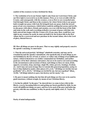 comfort of the creatures we have forfeited for them.
3. The restitution of us to our former right is only from our Lord Jesus Christ, and
our first right is recovered to us in this manner. First, as we were at odds with the
Creator, and consequently with the creature, even so first we are reconciled unto
God through Christ, and then to the creatures; for when Christ (who is our peace)
hath wrought our peace with God, He bringeth back our peace, both the inward
peace of our own consciences, which before could do nothing but accuse and terrify,
as also peace with others, friends and enemies, yea even with the beast of the field,
and stone in the wall, and everything striketh a covenant of peace with him who
hath entered into league with the Creator of it. II any man, then, would have any
right in any creature he useth, he must not hold it by the broken title in the first
Adam, but by a recovered and new purchase in the second Adam, who is the Lord
of glory, blessed forever.
III. How all things are pure to the pure. That we may rightly and properly conceive
the apostle’s meaning, we must know
1. That the universal particle “all things” admitteth restraint, and may not be
extended beyond the apostle’s intendment, who speaketh only of such things as are
not forbidden by the law of God, or nature; or rather only of things of an indifferent
nature, which in themselves are neither commanded nor forbidden, and neither
good nor evil in their substance and nature, but are to be used or not used according
to the circumstances and occasions of them; such things as these are meat, drink,
apparel, recreation, sleep, marriage, single life, riches, poverty, bondage, freedom,
etc. And it may not seem strange thus to restrain this general proposition, seeing we
have it thus limited in sundry other places (1Co_6:4). “All things are lawful, but not
profitable” (1Co_10:23). “All things are lawful for me, but not expedient” (Rom_
14:20). “All things indeed ere pure, but destroy not for meats,” etc.
2. By pure is meant nothing else but that all such things are free now to be used in
good conscience, without scruple, by means of our Christian liberty.
3. In that he addeth “to the pure,” he showeth how we come to have title in this
liberty, even by becoming believers and getting our hearts purified by faith. In one
word, all indifferent things are pure, and free to be used of the pure and believing
person, with this one condition; so they be purely and rightly used. (T. Taylor, D.
D.)
Purity of mind indispensable
 