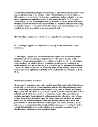 nearer to truth than the principles are according to which the decision is made. Or it
may decide according to the maxims of duty which it has learned from others. In
this instance, as in the former, its decisions can claim no higher authority or greater
correctness than the maxims according to which they are made. Or, if even the
Scriptures be the rule according to which the decisions are made, then it will follow
that the decisions themselves must be affected by the blindness of the understanding
and by the weakness of conscience itself. And hence, to live conscientiously may vary
widely from living accordingly to the commands of God.
III. The subject teaches what estimate to set on professions of acting conscientiously.
IV. The subject suggests the importance of praying for the purification of our
conscience.
V. The subject suggests that our condition is very deplorable. We are exceedingly
inclined to rely on our understandings to discover the way of life, and on the
testimony of our consciences that we are walking in it. But not only are our natural
understandings too blind to discover it, but our consciences are exceedingly apt
falsely to decide that we are walking in it, even while we are wandering in darkness.
Thus we are liable to think we are something when we are nothing. The way which
we take may seem right unto us, but the end thereof are the ways of death. (J. Foot,
D. D.)
Pollution of mind and conscience
By the mind is meant the whole understanding part of the soul, which, being the eye
of the soul, carrieth with it reason, judgment, and election. The pollution of which,
is, to be taken up with darkness and blindness (1Co_2:14); to be filled with vanity
(Eph_4:17); with fleshliness (Col_2:18); in so much as all the natural wisdom of man
is fleshly and devilish. By conscience is meant that faculty of the soul which, by
applying particular things judged of and done, doth determine them either with or
against them; which, depending upon the former, must necessarily be led into the
errors of it, no otherwise than one blind man is led by another into a ditch. The
pollution of it is when it is either idle or ill occupied; the former, when it is sleepy,
senseless, or seared, doing nothing at all, neither accusing, nor excusing; the latter,
when it doth both these, but neither of them as it ought, but accuseth where it
should excuse, and excuse where it ought to accuse.
 