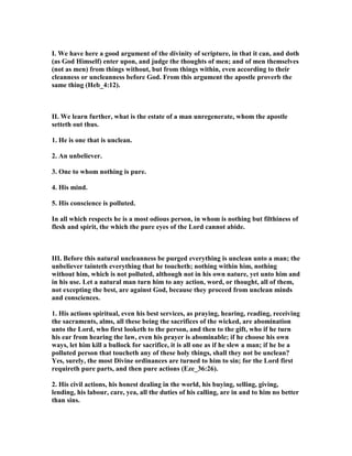 I. We have here a good argument of the divinity of scripture, in that it can, and doth
(as God Himself) enter upon, and judge the thoughts of men; and of men themselves
(not as men) from things without, but from things within, even according to their
cleanness or uncleanness before God. From this argument the apostle proverb the
same thing (Heb_4:12).
II. We learn further, what is the estate of a man unregenerate, whom the apostle
setteth out thus.
1. He is one that is unclean.
2. An unbeliever.
3. One to whom nothing is pure.
4. His mind.
5. His conscience is polluted.
In all which respects he is a most odious person, in whom is nothing but filthiness of
flesh and spirit, the which the pure eyes of the Lord cannot abide.
III. Before this natural uncleanness be purged everything is unclean unto a man; the
unbeliever tainteth everything that he toucheth; nothing within him, nothing
without him, which is not polluted, although not in his own nature, yet unto him and
in his use. Let a natural man turn him to any action, word, or thought, all of them,
not excepting the best, are against God, because they proceed from unclean minds
and consciences.
1. His actions spiritual, even his best services, as praying, hearing, reading, receiving
the sacraments, alms, all these being the sacrifices of the wicked, are abomination
unto the Lord, who first looketh to the person, and then to the gift, who if he turn
his ear from hearing the law, even his prayer is abominable; if he choose his own
ways, let him kill a bullock for sacrifice, it is all one as if he slew a man; if he be a
polluted person that toucheth any of these holy things, shall they not be unclean?
Yes, surely, the most Divine ordinances are turned to him to sin; for the Lord first
requireth pure parts, and then pure actions (Eze_36:26).
2. His civil actions, his honest dealing in the world, his buying, selling, giving,
lending, his labour, care, yea, all the duties of his calling, are in and to him no better
than sins.
 