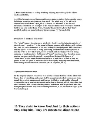 3. His natural actions, as eating, drinking, sleeping, recreation, physic, all are
unclean unto him.
4. All God’s creatures and human ordinances, as meat, drink, clothes, goods, lands,
buildings, marriage, single estate; in a word, “the whole way of the wicked is
abomination to the Lord” (Pro_15:9). All these are witnesses of his sin and
filthiness, all of them are enlargers of his woe and damnation, because he wanteth
faith to lay hold on the Lord Jesus, whereby the just do live, have their heart
purified, and so are made lords over the creatures. (T. Taylor, D. D.)
Defilement of mind and conscience
The “mind” is more than the mere intellective faculty, and includes the activity of
the will; and “conscience” is the moral self-consciousness which brings self, and the
fact, and the entire behaviour of the soul and spirit, into judgment. This conscience
may be “good” in the sense of being approving, or in the sense of being active; it
may be “evil” in that it is torpid, seared or dead, and also in respect of its being
accusing or condemnatory. Defilement of “mind” must mean that thoughts, ideas,
desires, purposes, activities, are all corrupted and debased. Defilement of
“conscience” would mean that the sentinel sent to watch was bribed to hold his
peace, or that the guide to loftier standard was eagerly applying some base-born,
man-made perilous rule as all-sufficient. (H. R. Reynolds, D. D.)
A pure conscience cast aside
In the majority of cases conscience is an elastic and very flexible article, which will
bear a deal of stretching, and adapt itself to a great variety of circumstances. Some
people by prudent management, and leaving it off piece by piece, like a flannel
waistcoat in warm weather, even contrive in time to dispense with it altogether; but
there be others who can assume the garment and throw it off at pleasure; and this,
being the greatest and most convenient improvement, is the one most in vogue. (Old
Curiosity Shop.)
16 They claim to know God, but by their actions
they deny him. They are detestable, disobedient
 