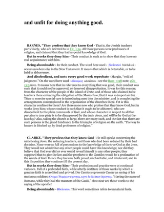 and unfit for doing anything good.
BAR ES, "They profess that they know God - That is, the Jewish teachers
particularly, who are referred to in Tit_1:14. All those persons were professors of
religion, and claimed that they had a special knowledge of God.
But in works they deny him - Their conduct is such as to show that they have no
real acquaintance with him.
Being abominable - In their conduct. The word here used - βδελυκτοᆳ bdeluktoi -
occurs nowhere else in the New Testament. It means that which is detestable, or to be
held in abhorrence.
And disobedient, and unto every good work reprobate - Margin, “void of
judgment.” On the word here used - ᅊδοκίµος adokimos - see the Rom_1:28 note; 2Co_
13:5 note. It means here that in reference to everything that was good, their conduct was
such that it could not be approved, or deserved disapprobation. It was for this reason;
from the character of the people of the island of Crete, and of those who claimed to be
teachers there enforcing the obligation of the Mosaic law, that it was so important for
Titus to exercise special care in introducing men into the ministry, and in completing the
arrangements contemplated in the organization of the churches there. Yet is this
character confined to them? Are there none now who profess that they know God, but in
works deny him; whose conduct is such that it ought to be abhorred; who are
disobedient to the plain commands of God, and whose character in respect to all that
pertains to true piety is to be disapproved by the truly pious, and will be by God at the
last day? Alas, taking the church at large, there are many such, and the fact that there are
such persons is the grand hindrance to the triumphs of religion on the earth. “The way to
heaven is blocked up by dead professors of religion.”
CLARKE, "They profess that they know God - He still speaks concerning the
unbelieving Jews, the seducing teachers, and those who had been seduced by their bad
doctrine. None were so full of pretensions to the knowledge of the true God as the Jews.
They would not admit that any other people could have this knowledge; nor did they
believe that God ever did or ever would reveal himself to any other people; they
supposed that to give the law and the prophets to the Gentiles would be a profanation of
the words of God. Hence they became both proud, uncharitable, and intolerant; and in
this disposition they continue till the present day.
But in works they deny him - Their profession and practice were at continual
variance. Full of a pretended faith, while utterly destitute of those works by which a
genuine faith is accredited and proved. Dio Cassius represents Caesar as saying of his
mutinous soldiers: Ονοµα ሤωµαιων εχοντας, εργα δε Κελτων δρωντας. “Having the name of
Romans, while they had the manners of the Gauls.” How near are those words to the
saying of the apostle!
Being abominable - Βδελυκτοι. This word sometimes refers to unnatural lusts.
 