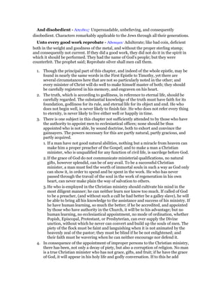And disobedient - Απειθεις· Unpersuadable, unbelieving, and consequently
disobedient. Characters remarkably applicable to the Jews through all their generations.
Unto every good work reprobate - Αδοκιµοι· Adulterate; like bad coin, deficient
both in the weight and goodness of the metal, and without the proper sterling stamp;
and consequently not current. If they did a good work, they did not do it in the spirit in
which it should be performed. They had the name of God’s people; but they were
counterfeit. The prophet said; Reprobate silver shall men call them.
1. Though the principal part of this chapter, and indeed of the whole epistle, may be
found in nearly the same words in the First Epistle to Timothy, yet there are
several circumstances here that are not so particularly noted in the other; and
every minister of Christ will do well to make himself master of both; they should
be carefully registered in his memory, and engraven on his heart.
2. The truth, which is according to godliness, in reference to eternal life, should be
carefully regarded. The substantial knowledge of the truth must have faith for its
foundation, godliness for its rule, and eternal life for its object and end. He who
does not begin well, is never likely to finish fair. He who does not refer every thing
to eternity, is never likely to live either well or happily in time.
3. There is one subject in this chapter not sufficiently attended to by those who have
the authority to appoint men to ecclesiastical offices; none should be thus
appointed who is not able, by sound doctrine, both to exhort and convince the
gainsayers. The powers necessary for this are partly natural, partly gracious, and
partly acquired.
1. If a man have not good natural abilities, nothing but a miracle from heaven can
make him a proper preacher of the Gospel; and to make a man a Christian
minister, who is unqualified for any function of civil life, is sacrilege before God.
2. If the grace of God do not communicate ministerial qualifications, no natural
gifts, however splendid, can be of any avail. To be a successful Christian
minister, a man must feel the worth of immortal souls in such a way as God only
can show it, in order to spend and be spent in the work. He who has never
passed through the travail of the soul in the work of regeneration in his own
heart, can never make plain the way of salvation to others.
3. He who is employed in the Christian ministry should cultivate his mind in the
most diligent manner; he can neither learn nor know too much. If called of God
to be a preacher, (and without such a call he had better be a galley slave), he will
be able to bring all his knowledge to the assistance and success of his ministry. If
he have human learning, so much the better; if he be accredited, and appointed
by those who have authority in the Church, it will be to his advantage; but no
human learning, no ecclesiastical appointment, no mode of ordination, whether
Popish, Episcopal, Protestant, or Presbyterian, can ever supply the Divine
unction, without which he never can convert and build up the souls of men. The
piety of the flock must be faint and languishing when it is not animated by the
heavenly zeal of the pastor; they must be blind if he be not enlightened; and
their faith must be wavering when he can neither encourage nor defend it.
4. In consequence of the appointment of improper persons to the Christian ministry,
there has been, not only a decay of piety, but also a corruption of religion. No man
is a true Christian minister who has not grace, gifts, and fruit; if he have the grace
of God, it will appear in his holy life and godly conversation. If to this he add
 