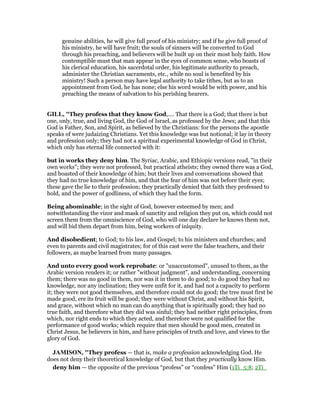 genuine abilities, he will give full proof of his ministry; and if he give full proof of
his ministry, he will have fruit; the souls of sinners will be converted to God
through his preaching, and believers will be built up on their most holy faith. How
contemptible must that man appear in the eyes of common sense, who boasts of
his clerical education, his sacerdotal order, his legitimate authority to preach,
administer the Christian sacraments, etc., while no soul is benefited by his
ministry! Such a person may have legal authority to take tithes, but as to an
appointment from God, he has none; else his word would be with power, and his
preaching the means of salvation to his perishing hearers.
GILL, "They profess that they know God,.... That there is a God; that there is but
one, only, true, and living God, the God of Israel, as professed by the Jews; and that this
God is Father, Son, and Spirit, as believed by the Christians: for the persons the apostle
speaks of were judaizing Christians. Yet this knowledge was but notional; it lay in theory
and profession only; they had not a spiritual experimental knowledge of God in Christ,
which only has eternal life connected with it:
but in works they deny him. The Syriac, Arabic, and Ethiopic versions read, "in their
own works"; they were not professed, but practical atheists; they owned there was a God,
and boasted of their knowledge of him; but their lives and conversations showed that
they had no true knowledge of him, and that the fear of him was not before their eyes;
these gave the lie to their profession; they practically denied that faith they professed to
hold, and the power of godliness, of which they had the form.
Being abominable; in the sight of God, however esteemed by men; and
notwithstanding the vizor and mask of sanctity and religion they put on, which could not
screen them from the omniscience of God, who will one day declare he knows them not,
and will bid them depart from him, being workers of iniquity.
And disobedient; to God; to his law, and Gospel; to his ministers and churches; and
even to parents and civil magistrates; for of this cast were the false teachers, and their
followers, as maybe learned from many passages.
And unto every good work reprobate: or "unaccustomed", unused to them, as the
Arabic version renders it; or rather "without judgment", and understanding, concerning
them; there was no good in them, nor was it in them to do good; to do good they had no
knowledge, nor any inclination; they were unfit for it, and had not a capacity to perform
it; they were not good themselves, and therefore could not do good; the tree must first be
made good, ere its fruit will be good; they were without Christ, and without his Spirit,
and grace, without which no man can do anything that is spiritually good; they had no
true faith, and therefore what they did was sinful; they had neither right principles, from
which, nor right ends to which they acted, and therefore were not qualified for the
performance of good works; which require that men should be good men, created in
Christ Jesus, be believers in him, and have principles of truth and love, and views to the
glory of God.
JAMISO , "They profess — that is, make a profession acknowledging God. He
does not deny their theoretical knowledge of God, but that they practically know Him.
deny him — the opposite of the previous “profess” or “confess” Him (1Ti_5:8; 2Ti_
 