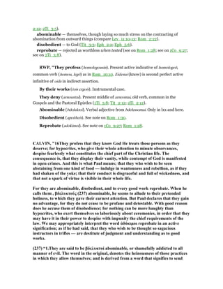 2:12; 2Ti_3:5).
abominable — themselves, though laying so much stress on the contracting of
abomination from outward things (compare Lev_11:10-13; Rom_2:22).
disobedient — to God (Tit_3:3; Eph_2:2; Eph_5:6).
reprobate — rejected as worthless when tested (see on Rom_1:28; see on 1Co_9:27;
see on 2Ti_3:8).
RWP, "They profess (homologousin). Present active indicative of homologeō,
common verb (homou, legō) as in Rom_10:10. Eidenai (know) is second perfect active
infinitive of oida in indirect assertion.
By their works (tois ergois). Instrumental case.
They deny (arnountai). Present middle of arneomai, old verb, common in the
Gospels and the Pastoral Epistles (1Ti_5:8; Tit_2:12; 2Ti_2:12).
Abominable (bdeluktoi). Verbal adjective from bdelussomai. Only in lxx and here.
Disobedient (apeitheis). See note on Rom_1:30.
Reprobate (adokimoi). See note on 1Co_9:27; Rom_1:28.
CALVI , "16They profess that they know God He treats those persons as they
deserve; for hypocrites, who give their whole attention to minute observances,
despise fearlessly what constitutes the chief part of the Christian life. The
consequence is, that they display their vanity, while contempt of God is manifested
in open crimes. And this is what Paul means; that they who wish to be seen
abstaining from one kind of food — indulge in wantonness and rebellion, as if they
had shaken of the yoke; that their conduct is disgraceful and full of wickedness, and
that not a spark of virtue is visible in their whole life.
For they are abominable, disobedient, and to every good work reprobate. When he
calls them , βδελυκτούς (237) abominable, he seems to allude to their pretended
holiness, to which they gave their earnest attention. But Paul declares that they gain
no advantage, for they do not cease to be profane and detestable. With good reason
does he accuse them of disobedience; for nothing can be more haughty than
hypocrites, who exert themselves so laboriously about ceremonies, in order that they
may have it in their power to despise with impunity the chief requirements of the
law. We may appropriately interpret the word ἀδόκιµοι reprobate in an active
signification; as if he had said, that they who wish to be thought so sagacious
instructors in trifles — are destitute of judgment and understanding as to good
works.
(237) “1.They are said to be βδελυκτοί abominable, or shamefully addicted to all
manner of evil. The word in the original, denotes the heinousness of those practices
in which they allow themselves; and is derived from a word that signifies to send
 