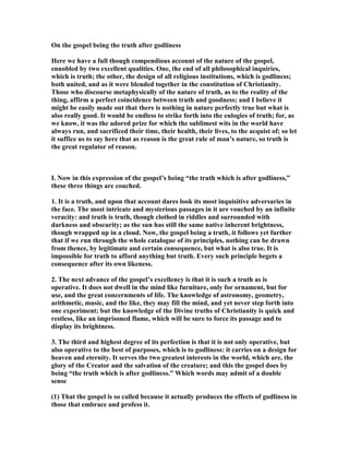 On the gospel being the truth after godliness
Here we have a full though compendious account of the nature of the gospel,
ennobled by two excellent qualities. One, the end of all philosophical inquiries,
which is truth; the other, the design of all religious institutions, which is godliness;
both united, and as it were blended together in the constitution of Christianity.
Those who discourse metaphysically of the nature of truth, as to the reality of the
thing, affirm a perfect coincidence between truth and goodness; and I believe it
might be easily made out that there is nothing in nature perfectly true but what is
also really good. It would be endless to strike forth into the eulogies of truth; for, as
we know, it was the adored prize for which the sublimest wits in the world have
always run, and sacrificed their time, their health, their lives, to the acquist of; so let
it suffice us to say here that as reason is the great rule of man’s nature, so truth is
the great regulator of reason.
I. ow in this expression of the gospel’s being “the truth which is after godliness,”
these three things are couched.
1. It is a truth, and upon that account dares look its most inquisitive adversaries in
the face. The most intricate and mysterious passages in it are vouched by an infinite
veracity: and truth is truth, though clothed in riddles and surrounded with
darkness and obscurity; as the sun has still the same native inherent brightness,
though wrapped up in a cloud. ow, the gospel being a truth, it follows yet further
that if we run through the whole catalogue of its principles, nothing can be drawn
from thence, by legitimate and certain consequence, but what is also true. It is
impossible for truth to afford anything but truth. Every such principle begets a
consequence after its own likeness.
2. The next advance of the gospel’s excellency is that it is such a truth as is
operative. It does not dwell in the mind like furniture, only for ornament, but for
use, and the great concernments of life. The knowledge of astronomy, geometry,
arithmetic, music, and the like, they may fill the mind, and yet never step forth into
one experiment; but the knowledge of the Divine truths of Christianity is quick and
restless, like an imprisoned flame, which will be sure to force its passage and to
display its brightness.
3. The third and highest degree of its perfection is that it is not only operative, but
also operative to the best of purposes, which is to godliness: it carries on a design for
heaven and eternity. It serves the two greatest interests in the world, which are, the
glory of the Creator and the salvation of the creature; and this the gospel does by
being “the truth which is after godliness.” Which words may admit of a double
sense
(1) That the gospel is so called because it actually produces the effects of godliness in
those that embrace and profess it.
 