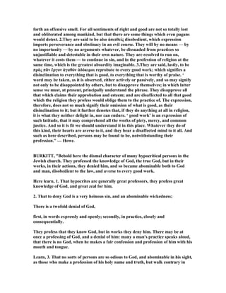 forth an offensive smell. For all sentiments of right and good are not so totally lost
and obliterated among mankind, but that there are some things which even pagans
would detest. 2.They are said to be also ἀπειθείς disobedient, which expression
imports perseverance and obstinacy in an evil course. They will by no means — by
no importunity — by no arguments whatever, be dissuaded from practices so
unjustifiable and detestable in their own nature. They are resolved to run on,
whatever it costs them — to continue in sin, and in the profession of religion at the
same time, which is the greatest absurdity imaginable. 3.They are said, lastly, to be
πρὸς πᾶν ἔργον ἀγαθὸν ἀδόκιµοι reprobate to every good work; which signifies a
disinclination to everything that is good, to everything that is worthy of praise. ‘
word may be taken, as it is observed, either actively or passively, and so may signify
not only to be disappointed by others, but to disapprove themselves; in which latter
sense we must, at present, principally understand the phrase. They disapprove all
that which claims their approbation and esteem; and are disaffected to all that good
which the religion they profess would oblige them to the practice of. The expression,
therefore, does not so much signify their omission of what is good, as their
disinclination to it; but it further denotes that, if they do anything at all in religion,
it is what they neither delight in, nor can endure. ‘ good work’ is an expression of
such latitude, that it may comprehend all the works of piety, mercy, and common
justice. And so it is fit we should understand it in this place. Whatever they do of
this kind, their hearts are averse to it, and they bear a disaffected mind to it all. And
such as here described, persons may be found to be, notwithstanding their
profession.” — Howe.
BURKITT, "Behold here the dismal character of many hypocritical persons in the
Jewish church. They professed the knowledge of God, the true God, but in their
works, in their actions, they denied him, and so became abominable both to God
and man, disobedient to the law, and averse to every good work.
Here learn, 1. That hypocrites are generally great professors, they profess great
knowledge of God, and great zeal for him.
2. That to deny God is a very heinous sin, and an abominable wickedness;
There is a twofold denial of God,
first, in words expressly and openly; secondly, in practice, closely and
consequentially.
They profess that they know God, but in works they deny him. There may be at
once a professing of God, and a denial of him: many a man's practice speaks aloud,
that there is no God, when he makes a fair confession and profession of him with his
mouth and tongue.
Learn, 3. That no sorts of persons are so odious to God, and abominable in his sight,
as those who make a profession of his holy name and truth, but walk contrary in
 