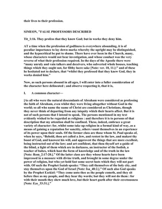 their lives to their profession.
SIMEO , "FALSE PROFESSORS DESCRIBED
Tit_1:16. They profess that they know God; but in works they deny him.
AT a time when the profession of godliness is everywhere abounding, it is of
peculiar importance to lay down marks whereby the upright may be distinguished,
and the hypocritical be put to shame. There have ever been in the Church, many,
whose characters would not bear investigation, and whose conduct was the very
reverse of what their profession required. In the days of the Apostle there were
“many unruly and vain talkers and deceivers, who subverted whole houses, teaching
things which they ought not, for filthy lucre sake [ ote: ver. 10, 11.]:” and of these
he hesitated not to declare, that “whilst they professed that they knew God, they in
works denied him.”
ow, as such persons abound in all ages, I will enter into a fuller consideration of
the character here delineated ; and observe respecting it, that it is,
I. A common character—
[As all who were the natural descendants of Abraham were considered as professing
the faith of Abraham, even whilst they were living altogether without God in the
world; so all who name the name of Christ are considered as Christians, though
they never think of departing from any iniquity which their hearts affect. But it is
not of such persons that I intend to speak. The persons mentioned in my text
evidently wished to be regarded as religious : and therefore it is to persons of that
description that my attention shall be confined. These, indeed, embrace a great
variety of character: for, whilst some take up religion in a formal kind of way, as a
means of gaining a reputation for sanctity, others vaunt themselves in an experience
of its power upon their souls. Of the former class are those whom St. Paul speaks of,
when he says, “Behold, thou art called a Jew, and restest in the law, and makest thy
boast of God, and knowest his will, and approvest the things that are more excellent,
being instructed out of the law; and art confident, that thou thyself art a guide of
the blind, a light of them which are in darkness, an instructor of the foolish, a
teacher of babes, which hast the form of knowledge and of the truth in the law
[ ote: Rom_2:17-20.].” Of the latter class are they whose hearts have been
impressed in a measure with divine truth, and brought in some degree under the
power of religion, but who yet hold fast some secret lusts which they will not part
with. Of such the Prophet Isaiah speaks: “They call themselves of the holy city, and
stay themselves upon the God of Israel [ ote: Isa_48:2.].” Of such also God speaks
by the Prophet Ezekiel: “They come unto thee as the people cometh, and they sit
before thee as my people, and they hear thy words; but they will not do them : for
with their mouth they shew much love, but their heart goeth after their covetousness
[ ote: Eze_33:31.].”
 