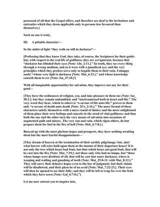 possessed of all that the Gospel offers, and therefore are deaf to the invitations and
entreaties which they deem applicable only to persons less favoured than
themselves.]
Such an one is truly,
III. A pitiable character—
In the midst of light “they walk on still in darkness”—
[Professing that they know God, they take, of course, the Scriptures for their guide:
but, with respect to the real life of godliness, they are yet ignorant, because that
“darkness has blinded their eyes [ ote: 1Jn_2:11.].” In truth, they see every thing
through a wrong medium, and as it were with a jaundiced eye; and the very
principles which they profess serve only to beguile them to their ruin. Unhappy
souls! “whose very light is darkness [ ote: Mat_6:23.],” and whose knowledge
causeth them to err [ ote: Isa_47:10.]!]
With all imaginable opportunities for salvation, they improve not any for their
good—
[They have the ordinances of religion, yea, and take pleasure in them too [ ote: Isa_
58:2.]; but they remain unhumbled, and “uncircumcised both in heart and life.” The
very word they hear, which to others is “a savour of life unto life,” proves to them
only “a savour of death unto death [ ote: 2Co_2:16.].” The more formal of these
characters satisfy themselves with a mere round of duties; and the more enlightened
of them place their own feelings and conceits in the stead of vital godliness; and thus
both the one and the other turn the very means of salvation into occasions of
augmented guilt and misery. The very sun and rain, which ripen others, do but
prepare them for fuel in the fire of hell [ ote: Heb_6:7-8.].]
Buoyed up with the most glorious hopes and prospects, they have nothing awaiting
them but the most fearful disappointment—
[They dream of heaven at the termination of their earthly pilgrimage: but, alas!
what horror will seize hold upon them at the instant of their departure hence! It is
not only the tree which bears bad fruit, but that which bears not good fruit, that will
be cast into the fire [ ote: Mat_7:19.]: not those only who had no lamps, but “those
whose lamps were destitute of oil, that will be cast into outer darkness, where is
weeping and wailing and gnashing of teeth [ ote: Mat_25:8-12. with Mat_8:12.].”
They will carry their delusive hopes even to the bar of judgment: but their claims
will be disallowed, and their pleas be of no avail [ ote: Mat_7:22-23.]. Their eyes
will then be opened to see their folly; and they will be left to reap for ever the fruit
which they have sown [ ote: Gal_6:7-8.].”]
Let me now entreat you to inquire into,
 