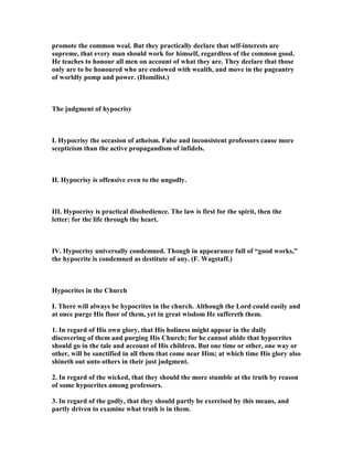 promote the common weal. But they practically declare that self-interests are
supreme, that every man should work for himself, regardless of the common good.
He teaches to honour all men on account of what they are. They declare that those
only are to be honoured who are endowed with wealth, and move in the pageantry
of worldly pomp and power. (Homilist.)
The judgment of hypocrisy
I. Hypocrisy the occasion of atheism. False and inconsistent professors cause more
scepticism than the active propagandism of infidels.
II. Hypocrisy is offensive even to the ungodly.
III. Hypocrisy is practical disobedience. The law is first for the spirit, then the
letter: for the life through the heart.
IV. Hypocrisy universally condemned. Though in appearance full of “good works,”
the hypocrite is condemned as destitute of any. (F. Wagstaff.)
Hypocrites in the Church
I. There will always be hypocrites in the church. Although the Lord could easily and
at once purge His floor of them, yet in great wisdom He suffereth them.
1. In regard of His own glory, that His holiness might appear in the daily
discovering of them and purging His Church; for he cannot abide that hypocrites
should go in the tale and account of His children. But one time or other, one way or
other, will be sanctified in all them that come near Him; at which time His glory also
shineth out unto others in their just judgment.
2. In regard of the wicked, that they should the more stumble at the truth by reason
of some hypocrites among professors.
3. In regard of the godly, that they should partly be exercised by this means, and
partly driven to examine what truth is in them.
 