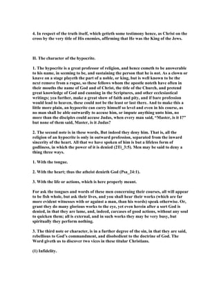 4. In respect of the truth itself, which getteth some testimony hence, as Christ on the
cross by the very title of His enemies, affirming that He was the King of the Jews.
II. The character of the hypocrite.
1. The hypocrite is a great professor of religion, and hence cometh to be answerable
to his name, in seeming to be, and sustaining the person that he is not. As a clown or
knave on a stage playeth the part of a noble, or king, but is well known to be the
next remove from a rogue, so these fellows whom the apostle noteth have often in
their mouths the name of God and of Christ, the title of the Church, and pretend
great knowledge of God and cunning in the Scriptures, and other ecclesiastical
writings; yea further, make a great show of faith and pity, and if bare profession
would lead to heaven, these could not be the least or last there. And to make this a
little more plain, an hypocrite can carry himself so level and even in his course, as
no man shall be able outwardly to accuse him, or impute anything unto him, no
more than the disciples could accuse Judas, when every man said, “Master, is it I?”
but none of them said, Master, is it Judas?
2. The second note is in these words, But indeed they deny him. That is, all the
religion of an hypocrite is only in outward profession, separated from the inward
sincerity of the heart. All that we have spoken of him is but a lifeless form of
godliness, in which the power of it is denied (2Ti_3:5). Men may be said to deny a
thing three ways.
1. With the tongue.
2. With the heart; thus the atheist denieth God (Psa_24:1).
3. With the life or actions, which is here properly meant.
For ask the tongues and words of these men concerning their courses, all will appear
to be fish whole, but ask their lives, and you shall hear their works (which are far
more evident witnesses with or against a man, than his words) speak otherwise. Or,
grant they do many glorious works to the eye, yet even herein after a sort God is
denied, in that they are lame, and, indeed, carcases of good actions, without any soul
to quicken them; all is external, and in such works they may be very busy, but
spiritually they perform nothing.
3. The third note or character, is in a further degree of the sin, in that they are said,
rebellious to God’s commandment, and disobedient to the doctrine of God. The
Word giveth us to discover two vices in these titular Christians.
(1) Infidelity.
 