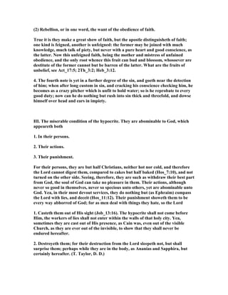 (2) Rebellion, or in one word, the want of the obedience of faith.
True it is they make a great show of faith, but the apostle distinguisheth of faith;
one kind is feigned, another is unfeigned: the former may be joined with much
knowledge, much talk of piety, but never with a pure heart and good conscience, as
the latter. ow this unfeigned faith, being the mother and mistress of unfained
obedience, and the only root whence this fruit can bud and blossom, whosoever are
destitute of the former cannot but be barren of the latter. What are the fruits of
unbelief, see Act_17:5; 2Th_3:2; Heb_3:12.
4. The fourth note is yet in a further degree of the sin, and goeth near the detection
of him; when after long custom in sin, and cracking his conscience checking him, he
becomes as a crazy pitcher which is unfit to hold water; so is he reprobate to every
good duty; now can he do nothing but rush into sin thick and threefold, and dowse
himself over head and ears in impiety.
III. The miserable condition of the hypocrite. They are abominable to God, which
appeareth both
1. In their persons.
2. Their actions.
3. Their punishment.
For their persons, they are but half Christians, neither hot nor cold, and therefore
the Lord cannot digest them, compared to cakes but half baked (Hos_7:10), and not
turned on the other side. Seeing, therefore, they are such as withdraw their best part
from God, the soul of God can take no pleasure in them. Their actions, although
never so good in themselves, never so specious unto others, yet are abominable unto
God. Yea, in their most devout services, they do nothing but (as Ephraim) compass
the Lord with lies, and deceit (Hos_11:12). Their punishment showeth them to be
every way abhorred of God; for as men deal with things they hate, so the Lord
1. Casteth them out of His sight (Job_13:16). The hypocrite shall not come before
Him, the workers of lies shall not enter within the walls of that holy city. Yea,
sometimes they are cast out of His presence, as Cain was, even out of the visible
Church, as they are ever out of the invisible, to show that they shall never be
endured hereafter.
2. Destroyeth them; for their destruction from the Lord sleepeth not, but shall
surprise them; perhaps while they are in the body, as Ananias and Sapphira, but
certainly hereafter. (T. Taylor, D. D.)
 