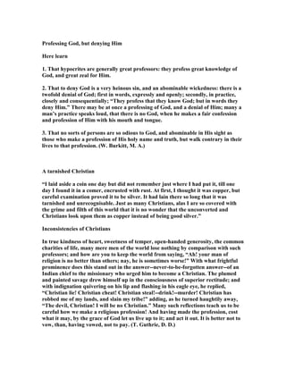Professing God, but denying Him
Here learn
1. That hypocrites are generally great professors: they profess great knowledge of
God, and great zeal for Him.
2. That to deny God is a very heinous sin, and an abominable wickedness: there is a
twofold denial of God; first in words, expressly and openly; secondly, in practice,
closely and consequentially; “They profess that they know God; but in words they
deny Him.” There may be at once a professing of God, and a denial of Him; many a
man’s practice speaks loud, that there is no God, when he makes a fair confession
and profession of Him with his mouth and tongue.
3. That no sorts of persons are so odious to God, and abominable in His sight as
those who make a profession of His holy name and truth, but walk contrary in their
lives to that profession. (W. Burkitt, M. A.)
A tarnished Christian
“I laid aside a coin one day but did not remember just where I had put it, till one
day I found it in a comer, encrusted with rust. At first, I thought it was copper, but
careful examination proved it to be silver. It had lain there so long that it was
tarnished and unrecognisable. Just as many Christians, alas I are so covered with
the grime and filth of this world that it is no wonder that the unconverted and
Christians look upon them as copper instead of being good silver.”
Inconsistencies of Christians
In true kindness of heart, sweetness of temper, open-handed generosity, the common
charities of life, many mere men of the world lose nothing by comparison with such
professors; and how are you to keep the world from saying, “Ah! your man of
religion is no better than others; nay, he is sometimes worse!” With what frightful
prominence does this stand out in the answer--never-to-be-forgotten answer--of an
Indian chief to the missionary who urged him to become a Christian. The plumed
and painted savage drew himself up in the consciousness of superior rectitude; and
with indignation quivering on his lip and flashing in his eagle eye, he replied,
“Christian lie! Christian cheat! Christian steal!--drink!--murder! Christian has
robbed me of my lands, and slain my tribe!” adding, as he turned haughtily away,
“The devil, Christian! I will be no Christian.” Many such reflections teach us to be
careful how we make a religious profession! And having made the profession, cost
what it may, by the grace of God let us live up to it; and act it out. It is better not to
vow, than, having vowed, not to pay. (T. Guthrie, D. D.)
 
