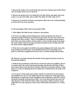 1. Because the Author of it is truth itself, and cannot lie, it being a part of His Word,
who can neither deceive nor be deceived.
2. Because the penmen of it were inspired by the Holy Ghost, and spake and wrote
as they were moved by Him, who is called “the Spirit of Truth” (Joh_14:17).
3. Because it is a doctrine of Christ, and aimeth at Him who is the Truth principally,
as well as the Way of our salvation.
II. The knowledge of this truth is the ground of faith.
1. Then slight is the faith of most, whatsoever men profess.
2. Waverers in religion and unsettled persons in their profession may hence be
informed to judge of themselves and their present estate. We hear more than a few
uttering such voices as these: “There is such difference of opinion among teachers
that I know not what to hold or whom to believe; but is not this openly to proclaim
the want of faith, which is not only assuredly persuaded of, but certainly knoweth
the truth of that it apprehendeth?”
3. If the elect are brought to the faith by the acknowledging of the truth, then, after
long teaching and much means, to be still blind and not to see the things of our
peace is a most heavy judgment of God; for here is a forfeit of faith and salvation.
III. Whosoever in truth entertain the doctrine of the gospel, the hearts of such are
framed unto godliness.
1. If this be the preeminence of the Word, to frame the soul to true godliness, then it
is a matter above the reach of all human learning; and therefore the folly of those
men is hence discovered who devote and bury themselves in profane studies, of what
kind soever they be, thinking therein to obtain more wisdom than in the study of the
Scriptures.
2. Every hearer of the truth must examine whether by it his heart be thus framed
unto godliness, for else it is not rightly learned; for as this grace “hath appeared to
this purpose, to teach men to deny ungodliness and worldly lusts, and to live soberly
and justly and godly in this present world,” so it is not then learned when men can
only discourse of the death of Christ, of His resurrection, of His ascension, except
withal there be some experience of the virtue of His death in themselves. (T. Taylor,
D. D.)
 