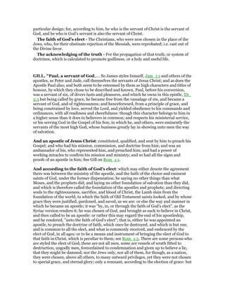 particular design; for, according to him, he who is the servant of Christ is the servant of
God, and he who is God’s servant is also the servant of Christ.
The faith of God’s elect - The Christians, who were now chosen in the place of the
Jews, who, for their obstinate rejection of the Messiah, were reprobated; i.e. cast out of
the Divine favor.
The acknowledging of the truth - For the propagation of that truth, or system of
doctrines, which is calculated to promote godliness, or a holy and useful life.
GILL, "Paul, a servant of God,.... So James styles himself, Jam_1:1 and others of the
apostles, as Peter and Jude, call themselves the servants of Jesus Christ; and as does the
Apostle Paul also; and both seem to be esteemed by them as high characters and titles of
honour, by which they chose to be described and known. Paul, before his conversion,
was a servant of sin, of divers lusts and pleasures, and which he owns in this epistle, Tit_
3:3 but being called by grace, he became free from the vassalage of sin, and became a
servant of God, and of righteousness; and henceforward, from a principle of grace, and
being constrained by love, served the Lord, and yielded obedience to his commands and
ordinances, with all readiness and cheerfulness: though this character belongs to him in
a higher sense than it does to believers in common; and respects his ministerial service,
or his serving God in the Gospel of his Son; in which he, and others, were eminently the
servants of the most high God, whose business greatly lay in showing unto men the way
of salvation.
And an apostle of Jesus Christ: constituted, qualified, and sent by him to preach his
Gospel; and who had his mission, commission, and doctrine from him; and was an
ambassador of his, who represented him, and preached him; and had a power of
working miracles to confirm his mission and ministry; and so had all the signs and
proofs of an apostle in him; See Gill on Rom_1:1.
And according to the faith of God's elect: which may either denote the agreement
there was between the ministry of the apostle, and the faith of the choice and eminent
saints of God, under the former dispensation; he saying no other things than what
Moses, and the prophets did; and laying no other foundation of salvation than they did,
and which is therefore called the foundation of the apostles and prophets; and directing
souls to the righteousness, sacrifice, and blood of Christ, the Lamb slain from the
foundation of the world, to which the faith of Old Testament saints looked, and by whose
grace they were justified, pardoned, and saved, as we are: or else the way and manner in
which he became an apostle; it was "by, in, or through the faith of God's elect", as the
Syriac version renders it; he was chosen of God, and brought as such to believe in Christ,
and then called to be an apostle: or rather this may regard the end of his apostleship,
and be rendered, "unto the faith of God's elect"; that is, either he was appointed an
apostle, to preach the doctrine of faith, which once he destroyed, and which is but one,
and is common to all the elect, and what is commonly received, and embraced by the
elect of God, in all ages; or to be a means and instrument of bringing the elect of God to
that faith in Christ, which is peculiar to them; see Rom_1:5. There are some persons who
are styled the elect of God; these are not all men, some are vessels of wrath fitted to
destruction, ungodly men, foreordained to condemnation and given up to believe a lie,
that they might be damned; nor the Jews only, nor all of them, for though, as a nation,
they were chosen, above all others, to many outward privileges, yet they were not chosen
to special grace, and eternal glory; only a remnant, according to the election of grace: but
 