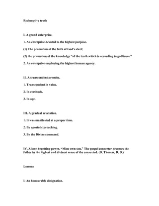 Redemptive truth
I. A grand enterprise.
1. An enterprise devoted to the highest purpose.
(1) The promotion of the faith of God’s elect;
(2) the promotion of the knowledge “of the truth which is according to godliness.”
2. An enterprise employing the highest human agency.
II. A transcendent promise.
1. Transcendent in value.
2. In certitude.
3. In age.
III. A gradual revelation.
1. It was manifested at a proper time.
2. By apostolic preaching.
3. By the Divine command.
IV. A love-begetting power. “Mine own son.” The gospel converter becomes the
father in the highest and divinest sense of the converted. (D. Thomas, D. D.)
Lessons
I. An honourable designation.
 