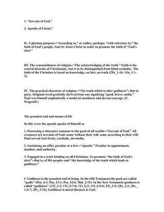 1. “Servant of God.”
2. Apostle of Christ.”
II. A glorious purpose--“According to,” or rather, perhaps, “with reference to,” the
faith of God’s people. Sent by Jesus Christ in order to promote the faith of “God’s
elect.”
III. The reasonableness of religion--“The acknowledging of the truth.” Faith is the
central doctrine of Christianity, but is to be distinguished from blind credulity. The
faith of the Christian is based on knowledge, on fact, on truth (2Pe_1:16; 1Jn_1:1-
3).
IV. The practical character of religion--“The truth which is after godliness”; that is,
piety. Original word probably derived from one signifying “good, brave, noble.”
Paul was himself emphatically a model of manliness and devout courage. (F.
Wagstaff.)
The grandest end and means of life
In this verse the apostle speaks of himself as
1. Possessing a character common to the good of all worlds--“Servant of God.” All
creatures are servants of God--some without their will, some according to their will.
Paul served God freely, cordially, devotedly.
2. Sustaining an office peculiar to a few--“Apostle.” Peculiar in appointment,
number, and authority.
3. Engaged in a work binding on all Christians. To promote “the faith of God’s
elect”--that is, of His people--and “the knowledge of the truth which leads to
godliness.”
I. Godliness is the grandest end of being. In the Old Testament the good are called
“godly” (Psa_4:3; Psa_12:1; Psa_32:6; Mal_2:15). In the ew Testament goodness is
called “godliness” (1Ti_2:2; 1Ti_4:7-8; 1Ti_6:3; 1Ti_6:5-6; 2Ti_3:5; 2Pe_1:3; 2Pe_
1:6-7; 2Pe_3:11). Godliness is moral likeness to God.
 
