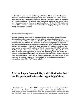 II. Truth is the grandest means of being. All truth is of God, natural and spiritual.
The truth here referred to is the gospel truth--“the truth as it is in Jesus”--which,
while it illustrates, vivifies and emphasises all other truth, goes beyond it, opens up
new chapters of Divine revelation. It is not only moral truth, but redemptive truth,
and redemptive truth not in mere propositions, but in a Divine life. This truth is the
power of God unto salvation; it delivers from depravity, prejudice, guilt; it raises to
purity, truth, peace. (Homilist.)
Truth as a medium of godliness
Suppose that a person wishing to send a message from London to Edinburgh by
lightning knows how to construct an electric battery; but, when he comes to
consider how he will transmit the impulse through hundreds of miles, he looks at an
iron wire and says, “This is dull, senseless, cold; has no sympathy with light: it is
unnatural, in fact irrational, to imagine that this dark thing can convey a lightning
message in a moment.” From this he turns and looks at a prism. It glows with the
many-coloured sunbeam. He might say, “This is sympathetic with light,” and in its
flashing imagine that he saw proof that his message would speed through it; but
when he puts it to the experiment, it proves that the shining prism will convey no
touch of his silent fire, but that the dull iron will transmit it to the farthest end of the
land. And so with God’s holy truth. It alone is adapted to carry into the soul of man
the secret fire, which writes before the inner eye of the soul a message from the
Unseen One in the skies. (T. W. Jenkyn, D. D.)
2 in the hope of eternal life, which God, who does
not lie, promised before the beginning of time,
BAR ES, "In hope of eternal life - Margin, for. Greek, ᅚπ ʆ ᅚλπίδι ep' elpidi. This
does not mean that Paul cherished the hope of eternal life, but that the “faith of the
elect,” which he aimed to secure, was in order that people might have the hope of eternal
life. The whole system which he was appointed to preach was designed to secure to man
 