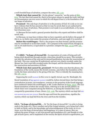 a well-founded hope of salvation; compare the notes, 2Ti_1:10.
Which God, that cannot lie - On the phrase” cannot lie,” see the notes at Heb_
6:13. The fact that God cannot lie; that it is his nature always to speak the truth; and that
no circumstances can ever occur in which He will depart from it, is the foundation of all
our hopes of salvation.
Promised - The only hope of salvation is in the promise of God. It is only as we can
have evidence that He has assured us that we may be saved, that we are authorized to
cherish any hope of salvation. That promise is not made to us as individuals, or by name,
but it becomes ours:
(1) Because He has made a general promise that they who repent and believe shall be
saved; and,
(2) Because, we may have evidence that we have repented, and do believe the gospel. If
this is so, we fairly come under the promise of salvation, and may apply it to ourselves.
Before the world began - That is, the purpose was then formed, and the promise
may be considered as in fact then made; - for a purpose in the mind of God, though it is
not as yet made known, is equivalent to a promise; compare the Mat_25:34 note; 2Ti_
1:9 note.
CLARKE, "In hope of eternal life - In expectation of a state of being and well
being which should last through eternity, when time should be no more. This includes,
not only the salvation of the soul and its eternal beatification, but also the resurrection of
the body. This was a point but ill understood, and not very clearly revealed, under the
Mosaic law; but it was fully revealed under the Gospel, and the doctrine illustrated by
the resurrection and ascension of Christ.
Which God, that cannot lie, promised - We have often seen that the phrase, the
foundation of the world, means the Jewish economy, and, before the foundation of the
world, the times antecedent to the giving of the law. This is evidently the meaning here.
See 2Ti_1:9-11.
Supposing the word αιωνιων in this verse to signify eternal, says Dr. Macknight, the
literal translation of προ χρονων αιωνιων would be, before eternal times; but that being a
contradiction in terms, our translators, contrary to the propriety of the Greek language,
have rendered it before the world began, as Mr. Locke observes on Rom_16:25. The true
literal translation is before the secular times, referring us to the Jewish jubilees, by
which times were computed among the Hebrews, as among the Gentiles they were
computed by generations of men. Hence, Col_1:26, The mystery which was kept hid απο
των αιωνων και απο των γενεων, from the ages and from the generations, signifies the
mystery which was kept hid from the Jews and from the Gentiles.
GILL, "In hope of eternal life,.... Or "for the hope of eternal life"; in order to bring
souls to the hope of it. This is another end of the Gospel ministry, as to bring God's elect
to faith in Christ, and to the knowledge and acknowledgement of the truth, as it is in
Jesus, so to the hope of eternal glory and happiness: in a state of nature, they are
without the grace of hope, or any true ground and foundation of it; and though it is the
gift of God's grace, and is implanted on the soul by the Spirit of God in regeneration; yet
 