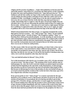 religion and the practice of godliness — begin with meditation on the heavenly life;
and in like manner, when Paul (Col_1:5) praises the faith and love of the Colossians,
he makes the cause and foundation of them to be “ hope laid up in heaven.” The
Sadducees and all who confine our hope to this world, whatever they may pretend,
can do nothing else than produce contempt of God, while they reduce men to the
condition of cattle. Accordingly, it ought always to be the aim of a good teacher, to
turn away the eyes of men from the world, that they may look up to heaven. I
readily acknowledge that we ought to value the glory of God more highly than our
salvation; but we are not now discussing the question which of these two ought to be
first in order. All that I say is — that men never seek God in a right manner till they
have confidence to approach to him; and, therefore, that we never apply our mind
to godliness till we have been instructed about the hope of the heavenly life. (210)
Which God promised before the times of ages. As Augustine translated the words ,
Πρὸ χρόνων αἰωνίων to mean — not “ times of ages” but “ times,” he gives himself
great uneasiness about “ eternity of times,” till at length he explains “ times” as
denoting those which go beyond all antiquity. As to the meaning, he and Jerome and
other commentators agree, that God determined, before the creation of the world, to
give that salvation which he hath now manifested by the gospel. Thus Paul would
have used the word promise incorrectly instead of decree; for before men existed
there was no one to whom he could promise.
For this reason, while I do not reject this exposition, yet when I take a close survey
of the whole matter, I am constrained to adopt a different interpretation — that
eternal life was promised to men many ages ago, and not only to those who lived at
that time, but also for our own age. It was not for the benefit of Abraham alone, but
with a view to all who should live after him, that God said,
“ thy seed shall all nations be blessed.” (Gen_22:18.)
or is this inconsistent with what he says, in another sense, (2Ti_1:9) that salvation
was given to men “ the times of ages.” The meaning of the word is still the same in
both passages; for, since the Greek word αἰών denotes an uninterrupted succession
of time from the beginning to the end of the world, Paul declares, in that passage,
that salvation was given or decreed for the elect of God before times began to flow.
But because in this passage he treats of the promise, he does not include all ages, so
as to lead us back beyond the creation of the world, but shews that many ages (211)
have elapsed since salvation was promised.
If any person prefer to view “ times of ages” as a concise expression for the ages
themselves, he is at liberty to do so. But because salvation was given by the eternal
election of God before it was promised, the act of giving salvation is put in that
passage (2Ti_1:9) before all ages, and therefore we must supply the word all. But
here it means nothing more than that the promise is more ancient than a long course
of ages, because it began immediately after the creation of the world. In the same
sense he shews that the gospel, which was to have been proclaimed when Christ rose
from the dead, had been promised in the Scriptures by the prophets; for there is a
 