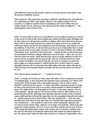 wide difference between the promise which was formerly given to the fathers and
the present exhibition of grace.
Who cannot lie. This expression ἀψευδής is added for glorifying God, and still more
for confirming our faith. And, indeed, whenever the subject treated of is our
salvation, we ought to recollect that it is founded on the word of Him who can
neither deceive nor lie. Moreover, the only proof of the whole of religion is — the
unchangeable truth of God. (212)
(210) “ he shews that it will never be possible for men to dedicate themselves entirely
to the service of God, if they do not think more about God than about all things else.
In short, there is no living root, no faith no religion, till we have been led to heaven,
that is, till we know that God has not created us to keep us here in an earthly life
with brute beasts, but that he has adopted us to be his heritage, and reckons us to be
his children. If, therefore, we do not look up to heaven, it is impossible that we shall
have true devotion to surrender ourselves to God, or that there shall be any faith or
Christianity in us. And that is the reason why — among all who, in the present day,
are accounted Christians, and give themselves out to be such — there are very few
who have this true mark, which Paul has here given to all the children of God. It is
because all are occupied with the present life, and are so firmly bound to it, that
they cannot rise higher. ow perceiving this vice to be so common, so much the
more ought we to guard against it, and break the force of that which we cannot
altogether destroy, till we come into close fellowship with God, which will only be,
when the hope of eternal life shall be actually and sincerely formed in our hearts.”—
Fr. Ser.
(211) “Beaucoup de centeines d’.” — “ centuries of years.”
(212) “ a strange sort of men are these, that will endure to be so exposed, so scorned,
so trampled upon, as they that bear the Christian name commonly are? What is the
reason of it? What account will a reasonable man give, why he will so expose
himself? I will tell you the reason. ‘ we labor and suffer reproach, because we hope
in God, in the living God, and we are pretty well persuaded we shall not finally be
losers. We shall not have an ill bargain of it at last.’ As the same Apostle, when he
writes himself ‘ Apostle and servant of Jesus Christ’ seems to allow that he was to
doom himself to all the sufferings and calamities that the enemies of the Christian
cause could load him with and lay upon him, for his assuming to himself such names
of ‘ Apostle and servant of Jesus Christ.’ But why should Paul, — that wise and
prudent man, that learned man, that man of so considerable reputation among his
own countrymen — why should he come to be written among the Apostles and
servants of Jesus Christ? Why, saith he, it is in hope of eternal life, which God, that
cannot lie, hath promised. (Tit_1:1.) I avow myself an Apostle and servant of Jesus
Christ upon this inducement, and for this reason; and so I mean to continue unto
the end. It is the hope of eternal life which God, that cannot lie, hath promised to
me. He whose nature doth not allow him to deceive to whom it is impossible to lie, I
 