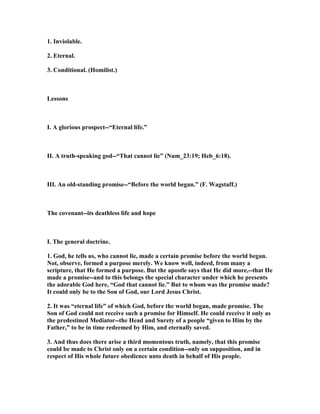 1. Inviolable.
2. Eternal.
3. Conditional. (Homilist.)
Lessons
I. A glorious prospect--“Eternal life.”
II. A truth-speaking god--“That cannot lie” ( um_23:19; Heb_6:18).
III. An old-standing promise--“Before the world began.” (F. Wagstaff.)
The covenant--its deathless life and hope
I. The general doctrine.
1. God, he tells us, who cannot lie, made a certain promise before the world began.
ot, observe, formed a purpose merely. We know well, indeed, from many a
scripture, that He formed a purpose. But the apostle says that He did more,--that He
made a promise--and to this belongs the special character under which he presents
the adorable God here, “God that cannot lie.” But to whom was the promise made?
It could only be to the Son of God, our Lord Jesus Christ.
2. It was “eternal life” of which God, before the world began, made promise. The
Son of God could not receive such a promise for Himself. He could receive it only as
the predestined Mediator--the Head and Surety of a people “given to Him by the
Father,” to be in time redeemed by Him, and eternally saved.
3. And thus does there arise a third momentous truth, namely, that this promise
could be made to Christ only on a certain condition--only on supposition, and in
respect of His whole future obedience unto death in behalf of His people.
 