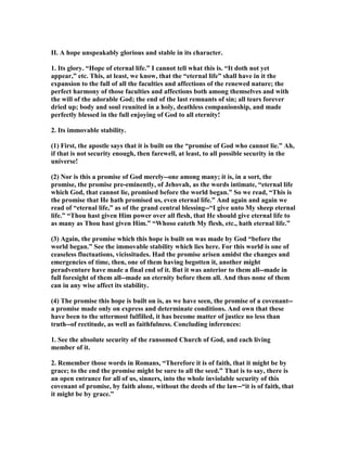 II. A hope unspeakably glorious and stable in its character.
1. Its glory. “Hope of eternal life.” I cannot tell what this is. “It doth not yet
appear,” etc. This, at least, we know, that the “eternal life” shall have in it the
expansion to the full of all the faculties and affections of the renewed nature; the
perfect harmony of those faculties and affections both among themselves and with
the will of the adorable God; the end of the last remnants of sin; all tears forever
dried up; body and soul reunited in a holy, deathless companionship, and made
perfectly blessed in the full enjoying of God to all eternity!
2. Its immovable stability.
(1) First, the apostle says that it is built on the “promise of God who cannot lie.” Ah,
if that is not security enough, then farewell, at least, to all possible security in the
universe!
(2) or is this a promise of God merely--one among many; it is, in a sort, the
promise, the promise pre-eminently, of Jehovah, as the words intimate, “eternal life
which God, that cannot lie, promised before the world began.” So we read, “This is
the promise that He hath promised us, even eternal life.” And again and again we
read of “eternal life,” as of the grand central blessing--“I give unto My sheep eternal
life.” “Thou hast given Him power over all flesh, that He should give eternal life to
as many as Thou hast given Him.” “Whoso eateth My flesh, etc., hath eternal life.”
(3) Again, the promise which this hope is built on was made by God “before the
world began.” See the immovable stability which lies here. For this world is one of
ceaseless fluctuations, vicissitudes. Had the promise arisen amidst the changes and
emergencies of time, then, one of them having begotten it, another might
peradventure have made a final end of it. But it was anterior to them all--made in
full foresight of them all--made an eternity before them all. And thus none of them
can in any wise affect its stability.
(4) The promise this hope is built on is, as we have seen, the promise of a covenant--
a promise made only on express and determinate conditions. And own that these
have been to the uttermost fulfilled, it has become matter of justice no less than
truth--of rectitude, as well as faithfulness. Concluding inferences:
1. See the absolute security of the ransomed Church of God, and each living
member of it.
2. Remember those words in Romans, “Therefore it is of faith, that it might be by
grace; to the end the promise might be sure to all the seed.” That is to say, there is
an open entrance for all of us, sinners, into the whole inviolable security of this
covenant of promise, by faith alone, without the deeds of the law--“it is of faith, that
it might be by grace.”
 