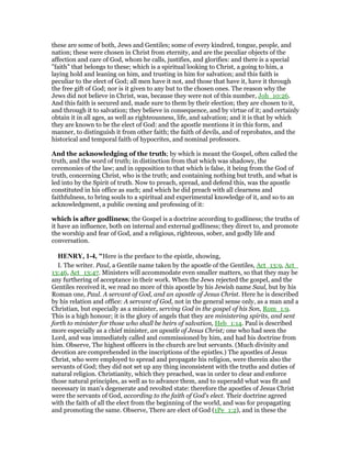 these are some of both, Jews and Gentiles; some of every kindred, tongue, people, and
nation; these were chosen in Christ from eternity, and are the peculiar objects of the
affection and care of God, whom he calls, justifies, and glorifies: and there is a special
"faith" that belongs to these; which is a spiritual looking to Christ, a going to him, a
laying hold and leaning on him, and trusting in him for salvation; and this faith is
peculiar to the elect of God; all men have it not, and those that have it, have it through
the free gift of God; nor is it given to any but to the chosen ones. The reason why the
Jews did not believe in Christ, was, because they were not of this number, Joh_10:26.
And this faith is secured and, made sure to them by their election; they are chosen to it,
and through it to salvation; they believe in consequence, and by virtue of it; and certainly
obtain it in all ages, as well as righteousness, life, and salvation; and it is that by which
they are known to be the elect of God: and the apostle mentions it in this form, and
manner, to distinguish it from other faith; the faith of devils, and of reprobates, and the
historical and temporal faith of hypocrites, and nominal professors.
And the acknowledging of the truth; by which is meant the Gospel, often called the
truth, and the word of truth; in distinction from that which was shadowy, the
ceremonies of the law; and in opposition to that which is false, it being from the God of
truth, concerning Christ, who is the truth; and containing nothing but truth, and what is
led into by the Spirit of truth. Now to preach, spread, and defend this, was the apostle
constituted in his office as such; and which he did preach with all clearness and
faithfulness, to bring souls to a spiritual and experimental knowledge of it, and so to an
acknowledgment, a public owning and professing of it:
which is after godliness; the Gospel is a doctrine according to godliness; the truths of
it have an influence, both on internal and external godliness; they direct to, and promote
the worship and fear of God, and a religious, righteous, sober, and godly life and
conversation.
HE RY, 1-4, "Here is the preface to the epistle, showing,
I. The writer. Paul, a Gentile name taken by the apostle of the Gentiles, Act_13:9, Act_
13:46, Act_13:47. Ministers will accommodate even smaller matters, so that they may be
any furthering of acceptance in their work. When the Jews rejected the gospel, and the
Gentiles received it, we read no more of this apostle by his Jewish name Saul, but by his
Roman one, Paul. A servant of God, and an apostle of Jesus Christ. Here he is described
by his relation and office: A servant of God, not in the general sense only, as a man and a
Christian, but especially as a minister, serving God in the gospel of his Son, Rom_1:9.
This is a high honour; it is the glory of angels that they are ministering spirits, and sent
forth to minister for those who shall be heirs of salvation, Heb_1:14. Paul is described
more especially as a chief minister, an apostle of Jesus Christ; one who had seen the
Lord, and was immediately called and commissioned by him, and had his doctrine from
him. Observe, The highest officers in the church are but servants. (Much divinity and
devotion are comprehended in the inscriptions of the epistles.) The apostles of Jesus
Christ, who were employed to spread and propagate his religion, were therein also the
servants of God; they did not set up any thing inconsistent with the truths and duties of
natural religion. Christianity, which they preached, was in order to clear and enforce
those natural principles, as well as to advance them, and to superadd what was fit and
necessary in man's degenerate and revolted state: therefore the apostles of Jesus Christ
were the servants of God, according to the faith of God's elect. Their doctrine agreed
with the faith of all the elect from the beginning of the world, and was for propagating
and promoting the same. Observe, There are elect of God (1Pe_1:2), and in these the
 