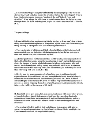 3. I end with the “hope” (daughter of the faith)--the undying hope--the “hope of
eternal life, which God, that cannot lie, promised before the world began.” What a
hope this for storms and tempests--“anchor of the soul” indeed, “sure and
steadfast”! What a hope for afflictions, to sustain under them; for duties, to carry
through them; for death and the grave, to give the victory over them! (C. J. Brown,
D. D.)
The grace of hope
I. Every faithful teacher must conceive it to be his duty to draw men’s hearts from
things below to the contemplation of things of an higher strain, and from seeking the
things tending to a temporal, unto such as belong to life eternal.
1. This was the aim of all the men of God, whose faithfulness the Scriptures hath
recommended unto our imitation. All that pedagogy during the law was only to
train men unto Christ, and to salvation by Him.
2. All other professions further men in their earthly estates, some employed about
the health of the body, some about the maintaining of men’s outward rights, some
about the framing of tender minds in human disciplines and sciences; all which
further our fellowship and society among men; only this, of all other professions,
furthereth men in their heavenly estate, and fitteth them, yea maketh up for them
their fellowship with God (Eph_4:11-12).
3. Hereby men lay a sure groundwork of profiting men in godliness, for this
expectation and desire of life eternal once wrought in the heart, it easily bringeth
men to the denial of themselves, both in bearing the cross for Christ, as Moses
esteemed highly of the rebuke of Christ--for he had respect unto the recompense of
reward--as also in stripping themselves of profits, pleasures, advancements, friends,
father, wife, children, liberty, yea, of life itself.
II. True faith never goes alone, but, as a queen, is attended with many other graces,
as knowledge, love, fear of God; among which hope here mentioned not only
adorneth and beautifieth, but strengtheneth and fortifieth the believer, and as a
helmet of salvation, causeth the Christian soldier to hold out in repentance and
obedience.
1. The original of it. It is a gift of God and obtained by prayer as faith also is,
whence the apostle prayeth that the God of our Lord Jesus Christ would give the
Ephesians to know what the hope is of his calling.
 