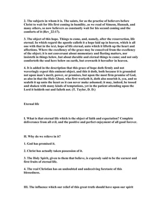 2. The subjects in whom it is. The saints, for as the practise of believers before
Christ to wait for His first coming in humility, as we read of Simeon, Hannah, and
many others, so now believers as constantly wait for his second coming and the
comforts of it (Rev_22:17).
3. The object of this hope. Things to come, and, namely, after the resurrection, life
eternal. In which regard the apostle calleth it a hope laid up in heaven, which is all
one with that in the text, hope of life eternal, unto which it lifteth up the heart and
affections. Where the excellency of the grace may be conceived from the excellency
of the object; it is not conversant about momentary and fleeting matters, nor
insisteth in things below, but about durable and eternal things to come; and not only
comforteth the soul here below on earth, but crowneth it hereafter in heaven.
4. It is added in the description that this grace of hope doth firmly and not
waveringly expect this eminent object, and this it doth, both because it is grounded
not upon man’s merit, power, or promises, but upon the most firm promise of God,
as also in that the Holy Ghost, who first worketh it, doth also nourish it, yea, and so
sealeth it up unto the heart as it can never make ashamed; it may, indeed, be tossed
and shaken with many kinds of temptations, yet in the patient attending upon the
Lord it holdeth out and faileth not. (T. Taylor, D. D.)
Eternal life
I. What is that eternal life which is the object of faith and expectation? Complete
deliverance from all evil, and the positive and perfect enjoyment of all good forever.
II. Why do we relieve in it?
1. God has promised it.
2. Christ has actually taken possession of it.
3. The Holy Spirit, given to them that believe, is expressly said to be the earnest and
first fruits of eternal life.
4. The real Christian has an undoubted and undeceiving foretaste of this
blessedness.
III. The influence which our relief of this great truth should have upon our spirit
 