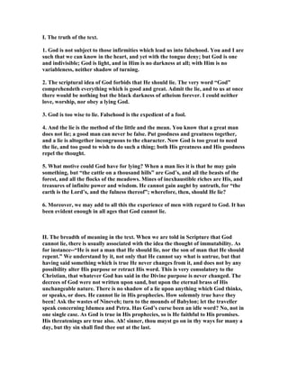 I. The truth of the text.
1. God is not subject to those infirmities which lead us into falsehood. You and I are
such that we can know in the heart, and yet with the tongue deny; but God is one
and indivisible; God is light, and in Him is no darkness at all; with Him is no
variableness, neither shadow of turning.
2. The scriptural idea of God forbids that He should lie. The very word “God”
comprehendeth everything which is good and great. Admit the lie, and to us at once
there would be nothing but the black darkness of atheism forever. I could neither
love, worship, nor obey a lying God.
3. God is too wise to lie. Falsehood is the expedient of a fool.
4. And the lie is the method of the little and the mean. You know that a great man
does not lie; a good man can never be false. Put goodness and greatness together,
and a lie is altogether incongruous to the character. ow God is too great to need
the lie, and too good to wish to do such a thing; both His greatness and His goodness
repel the thought.
5. What motive could God have for lying? When a man lies it is that he may gain
something, but “the cattle on a thousand hills” are God’s, and all the beasts of the
forest, and all the flocks of the meadows. Mines of inexhaustible riches are His, and
treasures of infinite power and wisdom. He cannot gain aught by untruth, for “the
earth is the Lord’s, and the fulness thereof”; wherefore, then, should He lie?
6. Moreover, we may add to all this the experience of men with regard to God. It has
been evident enough in all ages that God cannot lie.
II. The breadth of meaning in the text. When we are told in Scripture that God
cannot lie, there is usually associated with the idea the thought of immutability. As
for instance--“He is not a man that He should lie, nor the son of man that He should
repent.” We understand by it, not only that He cannot say what is untrue, but that
having said something which is true He never changes from it, and does not by any
possibility alter His purpose or retract His word. This is very consolatory to the
Christian, that whatever God has said in the Divine purpose is never changed. The
decrees of God were not written upon sand, but upon the eternal brass of His
unchangeable nature. There is no shadow of a lie upon anything which God thinks,
or speaks, or does. He cannot lie in His prophecies. How solemnly true have they
been! Ask the wastes of ineveh; turn to the mounds of Babylon; let the traveller
speak concerning Idumea and Petra. Has God’s curse been an idle word? o, not in
one single case. As God is true in His prophecies, so is He faithful to His promises.
His threatenings are true also. Ah! sinner, thou mayst go on in thy ways for many a
day, but thy sin shall find thee out at the last.
 